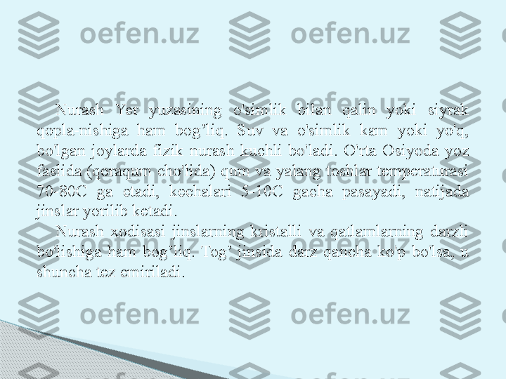 Nurash  Yer  yuzasining  o'simlik  bilan  qalin  yoki  siyrak 
qopla-nishiga  ham  bog’liq.  Suv  va  o'simlik  kam  yoki  yo'q, 
bo'lgan  joylarda  fizik  nurash  kuchli  bo'ladi.  O'rta  Osiyoda  yoz 
faslida (qoraqum cho'lida) qum va yalang toshlar temperaturasi 
70-80C  ga  etadi,  kechalari  5-10C  gacha  pasayadi,  natijada 
jinslar yorilib ketadi.
Nurash  xodisasi  jinslarning  kristalli  va  qatlamlarning  darzli 
bo'lishiga  ham  bog’liq.  Tog’  jinsida  darz  qancha  ko'p  bo'lsa,  u 
shuncha tez emiriladi.     