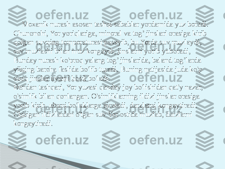 Mexanik nurash asosan tashqi sabablar yordamida yuz beradi. 
Chunonchi, Yer yoriqlariga, mineral va tog’ jinslari orasiga kirib 
qolgan suvning temperaturasi pasayib, bu Yerda suv muzlaydi, 
suv muzlashi bilan muz kengayib, jinslarni yorib yuboradi, 
Bunday nurash ko'proq yalang tog’ jinslarida, baland tog’larda 
yilning barcha faslida bo'lib turadi. Buning natijasida juda ko'p 
siniq jinslar uyumi hosil bo'ladi.
Bundan tashqari, Yer yuzasi qanday joy bo'lishidan qat'y nazar, 
o'simlik bilan qonlangan. O'simliklarning ildizi jins lar orasiga 
yorib kirib, ularni bo'laklarga ajratadi, darzlarni kengaytiradi. 
Chirigan ildizlardan o'tgan suv Yer ostida muzlab, darzlarni 
kengaytiradi.     