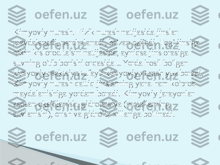 Kimyoviy nurash. Fizik nurash natijasida jinslar 
maydalana di, parchalanadi, ba'zan eziladi. Tog’ jinsiga 
erkin kislorod ta'siri natijasida, ayniqsa jins orasiga 
suvning o'tib borishi orqasida u Yerda hosil bo'lgan 
kimyoviy reaktsiya tufayli kimyoviy nurash yuz beradi. 
Kimyoviy nurash qattiq jins	
 larning yana ham ko'proq 
maydalanishiga yordam beradi. Kimyo	
 viy jarayonlar 
asosan oksidlanish, gidrotatsiya (metallarning 
suvlanishi), erish va gidroliz xillariga bo'linadi.     