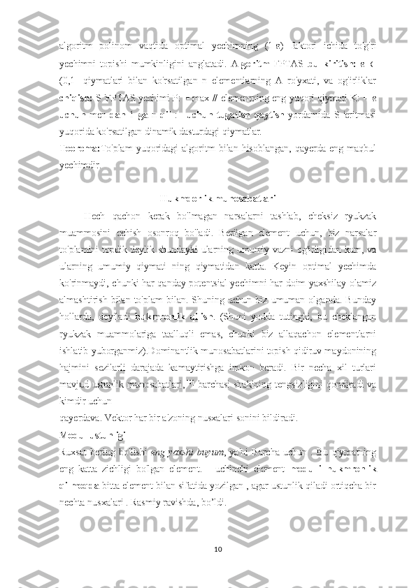 algoritm   polinom   vaqtida   optimal   yechimning   (1- ε )   faktori   ichida   to'g'ri
yechimni   topishi   mumkinligini   anglatadi.   A lgoritm   FPTAS   bu   kiritish:   ε   ∈
(0,1]   qiymatlari   bilan   ko'rsatilgan   n   elementlarning   A   ro'yxati,   va   og'irliklar
chiqish:   S 'FPTAS yechimi P: = max // elementning eng yuqori qiymati K: =   ε
uchun   men   dan   1   ga   n   qil   :=   uchun   tugatish   qaytish   yordamida   S   'eritmasi
yuqorida ko'rsatilgan dinamik dasturdagi qiymatlar.
Teorema: To'plam   yuqoridagi   algoritm   bilan   hisoblangan,   qayerda  eng   maqbul
yechimdir.
Hukmdorlik munosabatlari
Hech   qachon   kerak   bo'lmagan   narsalarni   tashlab,   cheksiz   ryukzak
muammosini   echish   osonroq   bo'ladi.   Berilgan   element   uchun,   biz   narsalar
to'plamini topdik deylik shundayki ularning umumiy vazni og'irligidan kam, va
ularning   umumiy   qiymati   ning   qiymatidan   katta.   Keyin   optimal   yechimda
ko'rinmaydi, chunki har qanday potentsial yechimni har doim yaxshilay olamiz
almashtirish   bilan  to'plam   bilan.  Shuning   uchun  biz   umuman  olganda.   Bunday
hollarda,   deyiladi   hukmronlik   qilish .   (Shuni   yodda   tutingki,   bu   cheklangan
ryukzak   muammolariga   taalluqli   emas,   chunki   biz   allaqachon   elementlarni
ishlatib yuborganmiz).Dominantlik munosabatlarini topish qidiruv maydonining
hajmini   sezilarli   darajada   kamaytirishga   imkon   beradi.   Bir   necha   xil   turlari
mavjud   ustunlik munosabatlari , [11]
  barchasi shaklning tengsizligini qondiradi va
kimdir uchun
qayerdava. Vektor har bir a'zoning nusxalari sonini bildiradi.
Modul ustunligi
Ruxsat   bering   bo'lishi   eng   yaxshi   buyum ,   ya'ni   Barcha   uchun   .   Bu   qiymatning
eng   katta   zichligi   bo'lgan   element.   -   uchinchi   element   modulli   hukmronlik
qilmoqda  bitta element bilan sifatida yozilgan , agar ustunlik qiladi ortiqcha bir
nechta nusxalari . Rasmiy ravishda, bo’ldi.
10 