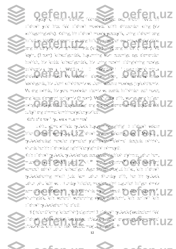 Aytaylik,   birinchi   element,   ikkinchi   element   esa,.   Shartni   ikkita   bir
o'lchovli   yoki   bitta   ikki   o'lchovli   massivda   ko'rib   chiqqandan   so'ng   (siz
xohlaganingizcha). Keling, bir o'lchovli  massiv yarataylik, uning o'lchami  teng
bo'ladi va birinchi element 0 ga teng bo'ladi, qolganlari esa minus cheksizlikka
teng   bo'ladi   yoki   bizning   holatimizda   (kodda)   -1   ga   teng   bo'ladi.   (1-rasm).   Va
keyin,   (2-rasm)   ko'rsatilgandek,   buyumning   vazn   raqamiga   ega   elementdan
boshlab,   biz   kodda   ko'rsatilgandek,   biz   uning   narxini   oldingisining   narxiga
qo'shamiz   s   [j]   =   s   [j   -   WeiCos   [i   ]   [0]]   +   WeiCos   [i]   [1];   agar   o'tmish   minus
cheksizlik   bo'lmasa.   Va   ikkinchi   element   bilan,   ular   birinchisi   bilan
kesishganda, biz ularni solishtiramiz va ularni kattaroq massivga joylashtiramiz.
Va   eng   oxirida,   biz   yana   massivdan   o'tamiz   va   qaerda   bo'lishidan   qat'i   nazar,
eng katta elementni tanlaymiz (3-rasm). Va shunday qilib, vaznga teng bo'lgan
oxirgi   pozitsiyalarda,   hujayralardagi   eng   qimmat   elementlarning   qayd   etilishi
tufayli eng qimmat kombinatsiyalar yoziladi.
 Ko'p o'lchovli ryukzak muammosi
Ushbu   xilma-xillikda   ryukzak   buyumining   og'irligi   D   o'lchovli   vektor
bilan   berilgan   va   ryukzak   D   o'lchovli   sig'im   vektoriga   ega   .   Maqsad   -
ryukzakchadagi   narsalar   qiymatlari   yig'indisini   maksimal   darajada   oshirish,
shunda har bir o'lchovdagi og'irliklar yig'indisi oshmaydi.
Ko'p o'lchovli ryukzak, ryukzakchaga qaraganda hisoblash qiyinroq; uchun ham,
muammo   yo'q   EPTAS   agar   P   NP. [23]
  Biroq,   algoritm [24]
  siyrak   misollarni
samarali   echish   uchun   ko'rsatilgan.   Agar   to'plam   mavjud   bo'lsa,   ko'p   o'lchovli
ryukzakchaning   misoli   juda   kam   uchun   Shunday   qilib,   har   bir   ryukzak
uchun   ,shu   kabi   va   .   Bunday   holatlar,   masalan,   o'rni   tugunlari   bo'lgan   simsiz
tarmoqdagi   paketlarni   rejalashtirishda   yuz   beradi. [24]
  Dan   algoritm [24]
shuningdek,   ko'p   variantli   variantning   siyrak   holatlarini,   ko'p   tanlovli   ko'p
o'lchovli ryukzakchani hal qiladi.
IHS (Balandlikning ko'tarilishi) algoritmi 2 o'lchovli ryukzak (kvadratlarni ikki
o'lchovli   o'lchov   birligi   kvadratiga   o’tkazish)   uchun   eng   maqbuldir:   optimal
o’tkazishda ko'pi bilan besh kvadrat mavjud bo'lganda. [25]
12 