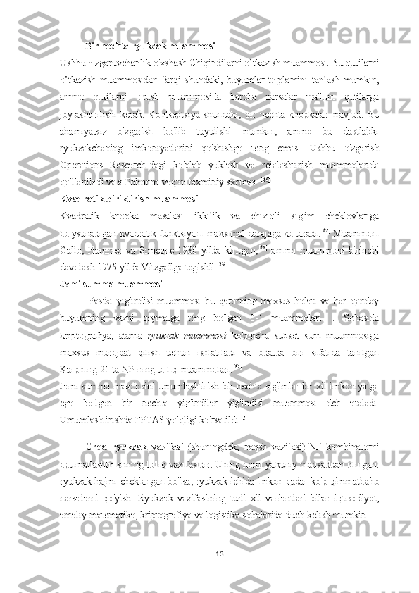 Bir nechta ryukzak muammosi
Ushbu o'zgaruvchanlik o'xshash  Chiqindilarni o’tkazish muammosi . Bu qutilarni
o’tkazish   muammosidan   farqi   shundaki,   buyumlar   to'plamini   tanlash   mumkin,
ammo   qutilarni   o'rash   muammosida   barcha   narsalar   ma'lum   qutilarga
joylashtirilishi   kerak.   Kontseptsiya   shundaki,   bir   nechta   knopkalar   mavjud.   Bu
ahamiyatsiz   o'zgarish   bo'lib   tuyulishi   mumkin,   ammo   bu   dastlabki
ryukzakchaning   imkoniyatlarini   qo'shishga   teng   emas.   Ushbu   o'zgarish
Operations   Research-dagi   ko'plab   yuklash   va   rejalashtirish   muammolarida
qo'llaniladi va a  Polinom-vaqtni taxminiy sxemasi . [26]
Kvadratik biriktirish muammosi
Kvadratik   knopka   masalasi   ikkilik   va   chiziqli   sig'im   cheklovlariga
bo'ysunadigan kvadratik funktsiyani maksimal darajaga ko'taradi. [27]
 Muammoni
Gallo,   Hammer   va   Simeone   1980   yilda   kiritgan, [28]
  ammo   muammoni   birinchi
davolash 1975 yilda Vitzgallga tegishli. [29]
Jami summa muammosi
  Pastki   yig'indisi   muammosi   bu   qarorning   maxsus   holati   va   har   qanday
buyumning   vazni   qiymatga   teng   bo'lgan   0-1   muammolari:   .   Sohasida
kriptografiya ,   atama   ryukzak   muammosi   ko'pincha   subset   sum   muammosiga
maxsus   murojaat   qilish   uchun   ishlatiladi   va   odatda   biri   sifatida   tanilgan
Karpning 21 ta NP-ning to'liq muammolari . [30]
Jami summa masalasini umumlashtirish bir nechta sig'imlar bir xil imkoniyatga
ega   bo'lgan   bir   nechta   yig'indilar   yig'indisi   muammosi   deb   ataladi.
Umumlashtirishda FPTAS yo'qligi ko'rsatildi. [31]
Orqa   ryukzak   vazifasi   ( shuningdek ,   naqsh   vazifasi )- NP   kombinatorni
optimallashtirishning   to ' liq   vazifasidir .  Uning   nomi   yakuniy   maqsaddan   olingan :
ryukzak   hajmi   cheklangan   bo ' lsa ,  ryukzak   ichida   imkon   qadar   ko ' p   qimmatbaho
narsalarni   qo ' yish .   Ryukzak   vazifasining   turli   xil   variantlari   bilan   iqtisodiyot ,
amaliy   matematika ,  kriptografiya   va   logistika   sohalarida   duch   kelish   mumkin .
13 