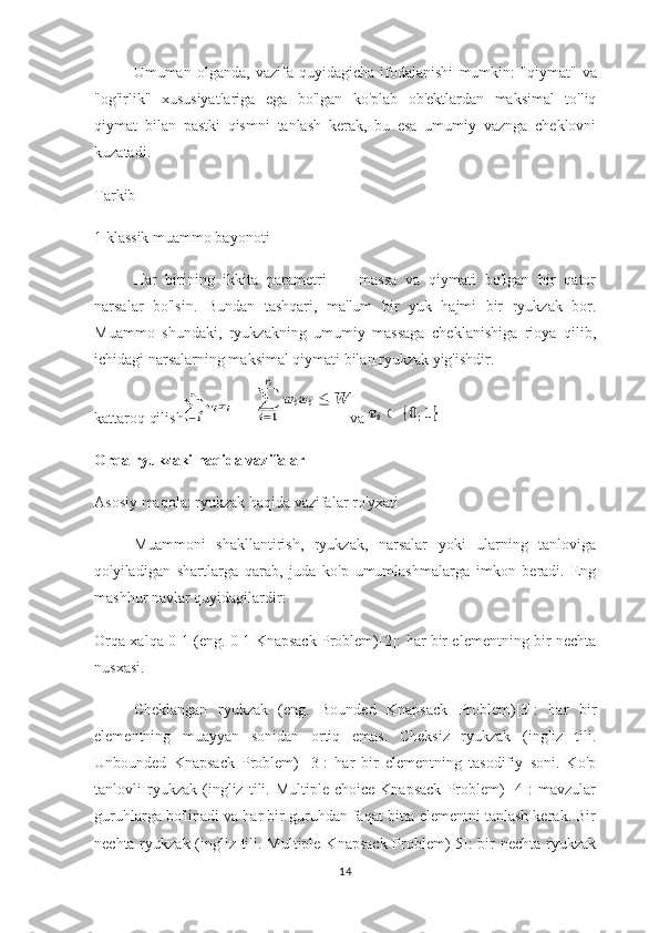 Umuman   olganda ,   vazifa   quyidagicha   ifodalanishi   mumkin :   " qiymat "   va
" og ' irlik "   xususiyatlariga   ega   bo ' lgan   ko ' plab   ob ' ektlardan   maksimal   to ' liq
qiymat   bilan   pastki   qismni   tanlash   kerak ,   bu   esa   umumiy   vaznga   cheklovni
kuzatadi .
Tarkib
1 klassik muammo bayonoti
Har   birining   ikkita   parametri   —   massa   va   qiymati   bo'lgan   bir   qator
narsalar   bo'lsin.   Bundan   tashqari,   ma'lum   bir   yuk   hajmi   bir   ryukzak   bor.
Muammo   shundaki,   ryukzakning   umumiy   massaga   cheklanishiga   rioya   qilib,
ichidagi narsalarning maksimal qiymati bilan ryukzak yig'ishdir.
kattaroq qilish         va 
Orqa ryukzaki haqida vazifalar
Asosiy maqola: ryukzak haqida vazifalar ro'yxati
Muammoni   shakllantirish,   ryukzak,   narsalar   yoki   ularning   tanloviga
qo'yiladigan   shartlarga   qarab,   juda   ko'p   umumlashmalarga   imkon   beradi.   Eng
mashhur navlar quyidagilardir:
Orqa xalqa 0-1 (eng. 0-1 Knapsack Problem)[2]: har bir elementning bir nechta
nusxasi.
Cheklangan   ryukzak   (eng.   Bounded   Knapsack   Problem)[3]:   har   bir
elementning   muayyan   sonidan   ortiq   emas.   Cheksiz   ryukzak   (ingliz   tili.
Unbounded   Knapsack   Problem)   [3]:   har   bir   elementning   tasodifiy   soni.   Ko'p
tanlovli   ryukzak   (ingliz   tili.   Multiple-choice   Knapsack   Problem)   [4]:   mavzular
guruhlarga bo'linadi va har bir guruhdan faqat bitta elementni tanlash kerak. Bir
nechta ryukzak (ingliz tili. Multiple Knapsack Problem)[5]: bir  nechta ryukzak
14 