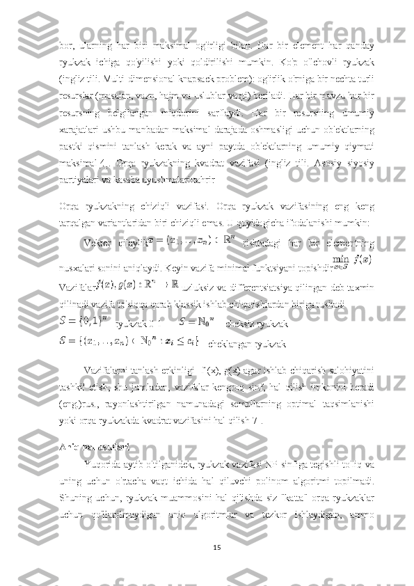 bor,   ularning   har   biri   maksimal   og'irligi   bilan.   Har   bir   element   har   qanday
ryukzak   ichiga   qo'yilishi   yoki   qoldirilishi   mumkin.   Ko'p   o'lchovli   ryukzak
(ingliz tili. Multi-dimensional knapsack problem): og'irlik o'rniga bir nechta turli
resurslar (masalan, vazn, hajm va uslublar vaqti) beriladi. Har bir mavzu har bir
resursning   belgilangan   miqdorini   sarflaydi.   Har   bir   resursning   umumiy
xarajatlari   ushbu   manbadan   maksimal   darajada   oshmasligi   uchun   ob'ektlarning
pastki   qismini   tanlash   kerak   va   ayni   paytda   ob'ektlarning   umumiy   qiymati
maksimal[4].   Orqa   ryukzakning   kvadrat   vazifasi   (ingliz   tili.   Asosiy   siyosiy
partiyalari va kasaba uyushmalari[tahrir]
Orqa   ryukzakning   chiziqli   vazifasi.   Orqa   ryukzak   vazifasining   eng   keng
tarqalgan variantlaridan biri chiziqli emas. U quyidagicha ifodalanishi mumkin:
Vektor   qilaylik   rishtadagi   har   bir   elementning
nusxalari sonini aniqlaydi. Keyin vazifa minimal funktsiyani topishdir
Vazifalar   uzluksiz va differentsiatsiya qilingan deb taxmin
qilinadi vazifa to'siqqa qarab klassik ishlab chiqarishlardan biriga tushadi
 - ryukzak 0-1          - cheksiz ryukzak
 - cheklangan ryukzak
Vazifalarni tanlash erkinligi   f (x), g(x) agar ishlab chiqarish salohiyatini
tashkil   etish,   shu   jumladan,   vazifalar   kengroq   sinf,   hal   qilish   imkonini   beradi
(eng.)rus.,   rayonlashtirilgan   namunadagi   sempllarning   optimal   taqsimlanishi
yoki orqa ryukzakda kvadrat vazifasini hal qilish[7].
Aniq hal usullari
Yuqorida aytib o'tilganidek, ryukzak vazifasi NP sinfiga tegishli-to'liq va
uning   uchun   o'rtacha   vaqt   ichida   hal   qiluvchi   polinom   algoritmi   topilmadi.
Shuning   uchun,   ryukzak   muammosini   hal   qilishda   siz   "katta"   orqa   ryukzaklar
uchun   qo'llanilmaydigan   aniq   algoritmlar   va   tezkor   ishlaydigan,   ammo
15 