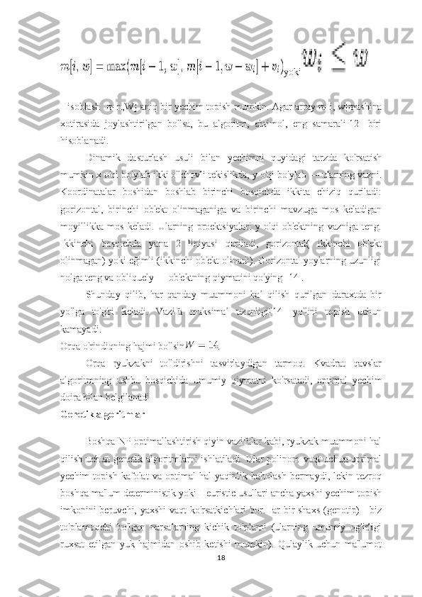 yoki
Hisoblash   m[n,W] aniq bir yechim topish mumkin. Agar array m[i, w]mashina
xotirasida   joylashtirilgan   bo'lsa,   bu   algoritm,   ehtimol,   eng   samarali[12]   biri
hisoblanadi.
Dinamik   dasturlash   usuli   bilan   yechimni   quyidagi   tarzda   ko'rsatish
mumkin x o'qi bo'ylab ikki o'lchovli tekislikda, y o'qi bo'ylab — ularning vazni.
Koordinatalar   boshidan   boshlab   birinchi   bosqichda   ikkita   chiziq   quriladi:
gorizontal,   birinchi   ob'ekt   olinmaganiga   va   birinchi   mavzuga   mos   keladigan
moyillikka   mos   keladi.   Ularning   proektsiyalari   y   o'qi   ob'ektning   vazniga   teng.
Ikkinchi   bosqichda   yana   2   liniyasi   quriladi,   gorizontal(   ikkinchi   ob'ekt
olinmagan) yoki eğimli (ikkinchi ob'ekt olinadi). Gorizontal yoylarning uzunligi
nolga teng va obliquely — ob'ektning qiymatini qo'ying [14].
Shunday   qilib,   har   qanday   muammoni   hal   qilish   qurilgan   daraxtda   bir
yo'lga   to'g'ri   keladi.   Vazifa   maksimal   uzunligi[14]   yo'lini   topish   uchun
kamayadi.
Orqa o'rindiqning hajmi bo'lsin .
Orqa   ryukzakni   to'ldirishni   tasvirlaydigan   tarmoq.   Kvadrat   qavslar
algoritmning   ushbu   bosqichida   umumiy   qiymatni   ko'rsatadi,   optimal   yechim
doira bilan belgilanadi
Genetik algoritmlar
Boshqa NP-optimallashtirish qiyin vazifalar kabi, ryukzak muammoni hal
qilish uchun genetik algoritmlarni ishlatiladi. Ular polinom vaqt uchun optimal
yechim   topish   kafolat   va   optimal   hal   yaqinlik   baholash   bermaydi,   lekin   tezroq
boshqa ma'lum deterministik yoki Heuristic usullari ancha yaxshi yechim topish
imkonini beruvchi, yaxshi  vaqt ko'rsatkichlari bor.Har bir shaxs  (genotip) - biz
to'plamoqchi   bo'lgan   narsalarning   kichik   to'plami   (ularning   umumiy   og'irligi
ruxsat   etilgan   yuk   hajmidan   oshib   ketishi   mumkin).   Qulaylik   uchun   ma'lumot
18 