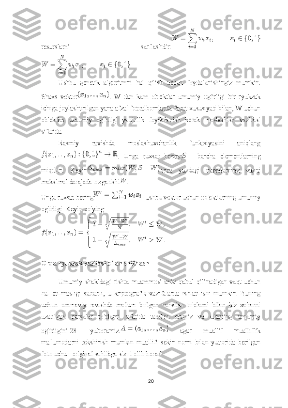 resurslarni   sarflashdir:
Ushbu   genetik   algoritmni   hal   qilish   uchun   foydalanishingiz   mumkin.
Shaxs   vektor .   W   dan   kam   ob'ektlar   umumiy   og'irligi   bir   ryukzak
ichiga joylashtirilgan yana afzal fotoalbomlarda faqat xususiyati bilan, W uchun
ob'ektlar   umumiy   og'irligi   yaqinlik   foydalanish   kerak   moslashish   vazifasi
sifatida.
Rasmiy   ravishda   moslashuvchanlik   funktsiyasini   aniqlang
.   Unga   ruxsat   bering —   barcha   elementlarning
miqdori.   Keyin orqa   yuzdagi   narsalarning   vazni
maksimal darajada o'zgarishi .
Unga ruxsat bering - ushbu vektor uchun ob'ektlarning umumiy
og'irligi. Keyin qo'ying:
Orqa ryukzak vazifasi bilan shifrlash
Umumiy   shakldagi   rishta   muammosi   aniq   qabul   qilinadigan   vaqt   uchun
hal   etilmasligi   sababli,   u   kriptografik   vazifalarda   ishlatilishi   mumkin.   Buning
uchun   ommaviy   ravishda   ma'lum   bo'lgan   narsalar   to'plami   bilan   biz   xabarni
uzatilgan   narsalar   to'plami   sifatida   taqdim   etamiz   va   ularning   umumiy
og'irligini[28]   yuboramiz.   agar   muallif   mualliflik
ma'lumotlarni   tekshirish   mumkin   muallifi   sekin   nomi   bilan   yuqorida   berilgan
foto uchun original sahifaga sizni olib boradi.
20 