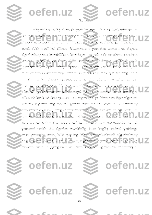 Xulosa
To'liq qidiruv usuli juda mashaqqatli bo'lgani uchun, ryukzak hajmi va uni
ishlatishda   elementlar   soni   cheklangan   bo'lishi   kerak.   Shuning   uchun   bu   usul
cheksiz va uzluksiz uchun qo'llanilmaydi. Ko'paytma va cheklangan masalalarni
sanab   o'tish   orqali   hal   qilinadi.   Muammolarni   yechishda   tarmoqli   va   chegara
algoritmining aniq kamchiliklari katta hajm - bu juda ko'p narsalarni takrorlash
zarurati   optimalni   topishdan   oldin   variantlar.   Shubhasiz,   dallanish   usuli
qidiruvni   takrorlaydi.   Biroq,   "foydasiz"   yechimlarni   kesib   tashlash   orqali,   bu
mumkin cheksiz yechim maydonini mustaqil ravishda cheklaydi. Shuning uchun
bo'lishi   mumkin   cheksiz   ryukzak   uchun   amal   qiladi,   doimiy   uchun   qo'llash
mumkin   emas   ryukzak.   Ochko'z   algoritm   bir   mezonli,   shuning   uchun   ko'p
o'lchovli   ryukzak   uchun   qo'llanilmaydi.   Biroq,   muammo   uchun   ekanligini
ta'kidlash kerak uzluksiz ryukzak - bu eng maqbul yechimni topadigan algoritm.
Genetik   algoritm   eng   tezkor   algoritmlardan   biridir.   Lekin   bu   algoritmning
cheklanishi shundaki, uning xromosomalari diskret kodlangan. Shunga ko'ra, uni
doimiy   va   cheksiz   hal   qilish   uchun   ishlatib   bo'lmaydi.   Genetik   algoritmning
yana   bir   kamchiligi   shundaki,   u   kafolat   bermaydi   ba'zi   vaziyatlarda   optimal
yechimni   topish.   Bu   algoritm   mumkinligi   bilan   bog'liq   optimal   yechimga
erishilgandagina   emas,   balki   quyidagi   bilan   ham   yakunlanadi   takrorlashning
belgilangan   maksimal   sonidan   o'tgan;   algoritmni   bajarish   uchun   belgilangan
maksimal vaqt o'tdi; yangi avlodga o'tishda sezilarli o'zgarishlar sodir bo'lmaydi.
23 