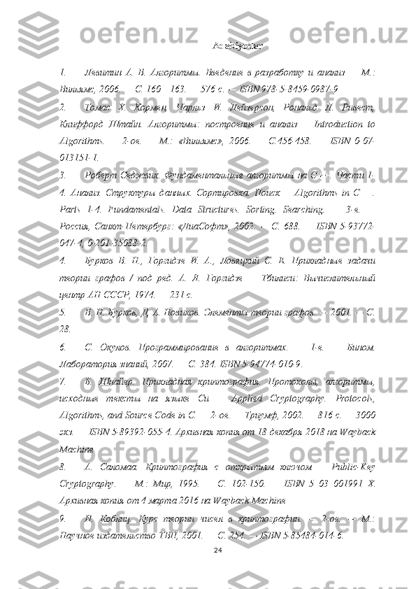 Adabiyotlar
1. Левитин   А.   В.   Алгоритмы.   Введение   в   разработку   и   анализ   —   М.:
Вильямс , 2006. — С. 160—163. — 576   с. —  ISBN 978-5-8459-0987-9
2. Томас   Х.   Кормен,   Чарльз   И.   Лейзерсон,   Рональд   Л.   Ривест,
Клиффорд   Штайн.   Алгоритмы:   построение   и   анализ   =   Introduction   to
Algorithms.   —   2-ое.   —   М.:   «Вильямс» ,   2006.   —   С.456-458.   —   ISBN   0-07-
013151-1 .
3. Роберт Седжвик. Фундаментальные алгоритмы  на C++. Части 1-
4.   Анализ.   Структуры   данных.   Сортировка.   Поиск   =   Algorithms   in   C++.
Parts   1-4.   Fundamentals.   Data   Structures.   Sorting.   Searching.   —   3- е .   —
Россия ,   Санкт - Петербург :   « ДиаСофт » , 2002. —   С . 688. —   ISBN 5-93772-
047-4 , 0-201-35088-2.
4. Бурков   В.   Н. ,   Горгидзе   И.   А. ,   Ловецкий   С.   Е.   Прикладные   задачи
теории   графов   /   под   ред.   А.   Я.   Горгидзе   —   Тбилиси :   Вычислительный
центр АН СССР , 1974. — 231 с.
5. В. Н. Бурков, Д. А. Новиков.  Элементы теории графов . — 2001. — С.
28.
6. С.   Окулов.   Программирование   в   алгоритмах .   —   1-е.   —   Бином.
Лаборатория знаний, 2007.   — С.   384.   ISBN 5-94774-010-9 .
7. Б.   Шнайер.   Прикладная   криптография.   Протоколы,   алгоритмы,
исходные   тексты   на   языке   Си   =   Applied   Cryptography.   Protocols,
Algorithms, and Source Code in C. — 2- ое . —  Триумф , 2002. — 816  с . —  3000
экз .  —  ISBN 5-89392-055-4 .   Архивная копия  от 18 декабря 2018 на  Wayback
Machine
8. А.   Саломаа.   Криптография   с   открытым   ключом   =   Public-Key
Cryptography.   —   М.:   Мир,   1995.   —   С.   102-150.   —   ISBN   5–03–001991–X.
Архивная копия   от 4 марта 2016 на   Wayback Machine
9. Н.   Коблиц.   Курс   теории   чисел   в   криптографии.   —   2-ое.   —   М.:
Научное издательство ТВП, 2001. — С. 254. —  ISBN 5-85484-014-6 .
24 