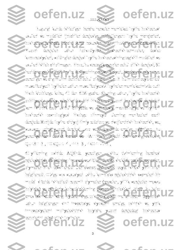 I bob.Kirish
Bugungi   kunda   ishlatilgan   barcha   narsalar   mamlakat   loyiha   boshqaruvi
usullari   va   modellari   ijrochilar   darajasiga   mo'ljallangan:   loyiha   menejerlari,
boshqaruv   jamoasi,   barcha   zarur   resurslar   bilan   jihozlangan   mutaxassislar.
Yuqori   darajalar   uchun   iqtisodiyotni   boshqarish-tarmoqlar,   davlat
korporatsiyalari, xoldinglar darajasi-loyiha boshqaruvining tegishli modellari va
usullari ishlab chiqilmagan. Biroq, bu strategik qarorlar qabul qilish darajasi, 50
haqida unga bog'liq% loyiha faoliyatining muvaffaqiyati, barcha resurslar unga
qaratilgan va eng muhim qarorlar qabul qilinadi. [1, p. 3] bu miqdor qayd etiladi
muvaffaqiyatli   loyihalar   uchun  muvaffaqiyatsiz   loyihalar   mamlakatimizda   turli
hisob-kitoblarga   ko'ra,   40   dan   60%   gacha.   Shuning   uchun,   loyiha   boshqarish
qobiliyatsiz   asosiy   sabablaridan   biri   hisoblanadi,yuqori   boshqaruv   darajalari
kam   ishtirok   etadi   ushbu   faoliyatda   va   zamonaviy   metodologiya   va   loyihani
boshqarish   texnologiyasi   hisobga   olinmaydi   ularning   manfaatlari   etarli
darajada.Xorijda   loyiha   ehtiyoj   ilmiy-tadqiqot   va   rivojlantirish   boshqarish,   va,
xususan,   uning   yuqori   darajasi   uzoq   vaqt   davomida   amalga   oshirilgan.   Bu
yaratilganidan   dalolat   beradi   va   PATTERN   [2]kabi   tizimlarning   ishlashi,
QUEST [3], TORQUE [4], PPB [5], PROFILE [6],
60-yillarning   oxirida   AQShda   yaratilgan.   Ushbu   tizimlarning   barchasi
rejalashtirish   ob'ektining   "maqsad-vazifalar"   daraxti   shaklida   turli   parametrlar,
qiymatlar   bilan   tavsiflanadi   ular   ekspert   baholarini   qayta   ishlash   yo'li   bilan
belgilanadi.   O'ziga   xos   xususiyati   ushbu   kompleks   rejalashtirish   sxemalari   bir
model   sifatida   ishlatiladi   raqamli   qiymatlar   (masalan,   yillik   xarajatlar   mavzu
bo'yicha)   va   miqdoriy   ko'rsatkichlarning   ekspert   baholashlari.   Biroq,   bu   holat
emas   texnikadan   keng   foydalanishga   to'sqinlik   qiladi   ma'lumotlarni   tayyorlash
uchun   belgilangan   sinf   investitsiya   siyosatini   amalga   oshirish   va   yirik
innovatsiyalarni   moliyalashtirish   bo'yicha   yuqori   darajadagi   boshqaruv
qarorlarini qabul qilish loyihalar.
3 