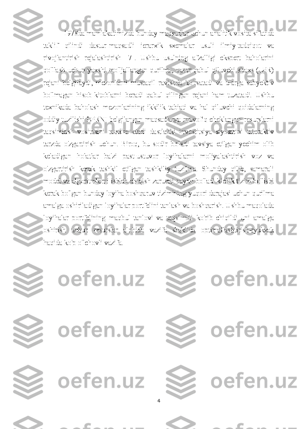  1978da mamlakatimizda bunday maqsadlar uchun analitik vosita sifatida
taklif   qilindi   dastur-maqsadli   ierarxik   sxemalar   usuli   ilmiy-tadqiqot   va
rivojlantirish   rejalashtirish   [7].   Ushbu   usulning   afzalligi   ekspert   baholarini
qo'llash  uchun yaxshi  mo'ljallangan  qurilma, qaror  qabul  qiluvchi  shaxs  (LPR)
rejani   belgilaydi,   mezonlarni   mustaqil   ravishda   ko'rsatadi   va   ularga   subyektiv
bo'lmagan   hisob-kitoblarni   beradi   qabul   qilingan   rejani   ham   tuzatadi.   Ushbu
texnikada   baholash   mezonlarining   ikkilik   tabiati   va   hal   qiluvchi   qoidalarning
oddiy tuzilishi LPRNI belgilangan maqsadlarga muvofiq cheklangan resurslarni
taqsimlash   vositasini   taqdim   etadi   dastlabki   investitsiya   siyosatini   interaktiv
tarzda   o'zgartirish   uchun.   Biroq,   bu   sodir   bo'ladi   tavsiya   etilgan   yechim   olib
keladigan   holatlar   ba'zi   past-ustuvor   loyihalarni   moliyalashtirish   voz   va
o'zgartirish   kerak   tashkil   etilgan   tashkiliy   tuzilma.   Shunday   qilib,   samarali
model va algoritmlarni ishlab chiqish zarurati paydo bo'ladi kichik tizim bo'lishi
kerak bo'lgan bunday loyiha boshqaruv tizimining yuqori darajasi uchun qurilma
amalga oshiriladigan loyihalar portfelini tanlash va boshqarish. Ushbu maqolada
loyihalar   portfelining   maqbul   tanlovi   va   taqsimoti   ko'rib   chiqildi   uni   amalga
oshirish   uchun   resurslar   alohida   vazifa   shaklida   optimallashtirish-ryukzak
haqida ko'p o'lchovli vazifa.
4 