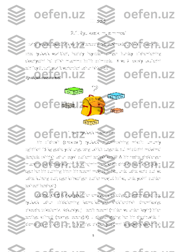 II bob .
2.1 . Ryukzak muammosi
Hozirgi vaqtda texnologik va ilmiy taraqqiyotga qaramasdan, NP-to'liq qarorida
orqa   ryukzak   vazifalari,   haqiqiy   hayotdan   olingan   bunday   o'lchamlarning
aksariyatini   hal   qilish   muammo   bo'lib   qolmoqda.   [8   va   9]   asosiy   usullarini
ta'riflaydi, turli vazifa variantlari uchun ishlatiladi
Ryukzak muammosi
1-rasm ryukzak muammosi.
Bir   o'lchovli   ( cheklovli )   ryukzak   muammosining   misoli:   umumiy
og'irlikni  15 kg gacha yoki unga teng ushlab turganda pul  miqdorini maksimal
darajada oshirish uchun qaysi  qutilarni tanlash kerak? A   bir nechta cheklangan
muammo  qutilarning vaznini ham, hajmini ham ko'rib chiqishi mumkin. (Qaror:
agar   har   bir   qutining   biron   bir   raqami   mavjud   bo'lsa,   unda   uchta   sariq   quti   va
uchta kulrang quti;  agar  ko'rsatilgan  qutilar  mavjud bo'lsa,  unda yashil  qutidan
tashqari barchasi.)
Keling,   KS () funktsiyasi   bilan amalga oshiriladigan algoritmga va orqa
ryukzak   uchun   ob'ektlarning   ketma-ketligini   shakllantirish   dinamikasiga
qisqacha to'xtalamiz. Rekursiya j - tartib raqami (noldan va undan keyin) bilan
tartibga   solinadi   (rasmga   qarang).8).   J   chuqurligining   har   bir   chaqiruvida   i-
element   (i,   j   =   0,   1,   ...,   m-1)   hisobiga   qisman   yechimni   kengaytirishga   urinish
5 