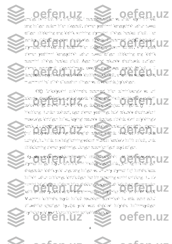 amalga   oshiriladi.   Shu   bilan   birga,   i   parametri   noldan   va   undan   keyin   birlikka
teng bo'lgan qadam bilan o'zgaradi, qisman yechimni kengaytirish uchun ruxsat
etilgan   ob'ektning   eng   kichik   sonining   qiymatini   olishga   harakat   qiladi.   Har
qanday   oldingi   recursive   chaqiruviga   o'tishda   i   parametri   joriy   darajadagi
qiymatdan   birlikka   teng   qadam   bilan   o'zgarishni   davom   ettiradi,   shuningdek
qisman   yechimni   kengaytirish   uchun   ruxsat   etilgan   ob'ektning   eng   kichik
raqamini   olishga   harakat   qiladi.   Agar   hozirgi   rekursiv   chaqiruvda   qurilgan
qisman   qaror   endi   o'zgartirilmasa,   avvalgi   chaqiruvga   qaytish   bo'ladi.   J=0
darajasidan   qaytib   kelganda,   hisob-kitoblar   to'xtatiladi,   ammo   bu   vaqtga   kelib,
muammoni hal qilish allaqachon olingan va ot vektorida joylashgan.
KS()   funktsiyasini   qo'shimcha   parametri   bilan   ta'minlasangiz   va   uni
takroriy   chaqiruvlarda   quyidagi   tarzda   ishlatsangiz,   hisob-kitoblarning   sezilarli
tezlashishiga   erishish   mumkin.   Ks   ga   dastlabki   murojaat   qilinganda   ()   =   0   ni
hisoblang.   Bundan   tashqari,   agar   qisman   yechimga   ba'zi   rekursiv   chaqiruvlar   i
mavzusiga kiritilgan bo'lsa, keyingi recursiv darajaga o'tishda sizni qo'yishingiz
kerak. Bu qisman yechimni yanada kengaytirishga harakat qilganda, bu qiymat
(nol   emas)   va   ob'ektning   boshlang'ich   raqami   sifatida   ishlatiladi.   Shuni   esda
tutingki, bu holda pos belgilarining vektori mutlaqo keraksiz bo'lib qoladi, unda
ob'ektlarning qisman yechimiga ulangan raqamlar ilgari qayd etilgan.
  Ryukzak   muammosi   kombinatorial   optimallashtirish :   Har   birining   vazni   va
qiymati bo'lgan buyumlar to'plamini hisobga olgan holda, jami og'irlik berilgan
chegaradan kichik yoki unga teng bo'lgan va umumiy qiymati iloji boricha katta
bo'lishi   uchun to'plamga  kiritiladigan  har  bir  narsaning  sonini  aniqlang.  Bu  o'z
nomini belgilangan o'lcham bilan cheklangan kishi duch keladigan muammodan
kelib chiqadi   ryukzak   va uni eng qimmatbaho buyumlar  bilan to'ldirishi  kerak.
Muammo   ko'pincha   paydo   bo'ladi   resurslarni   taqsimlash   bu   erda   qaror   qabul
qiluvchilar   ajratilgan   byudjet   yoki   vaqt   cheklovi   bo'yicha   bo'linmaydigan
loyihalar yoki vazifalar to'plamini tanlashlari kerak.
6 