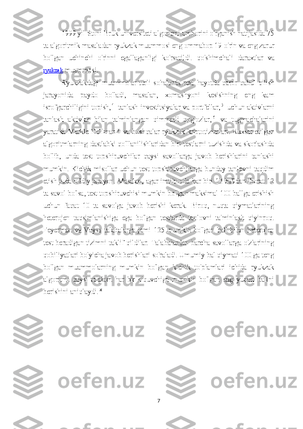 1999 yil Stoni Bruk universiteti algoritmi omborini o'rganish natijasida 75
ta algoritmik masaladan ryukzak muammosi eng ommabop 19-o'rin va eng zarur
bo'lgan   uchinchi   o'rinni   egallaganligi   ko'rsatildi.   qo ' shimchali   daraxtlar   va
ryukzak  muammosi .
Ryukzakdagi   muammolar   turli   sohalarda   real   hayotda   qaror   qabul   qilish
jarayonida   paydo   bo ' ladi ,   masalan ,   xomashyoni   kesishning   eng   kam
isrofgarchiligini   topish , [4]
  tanlash   investitsiyalar   va   portfellar , [5]
  uchun   aktivlarni
tanlash   aktivlar   bilan   ta ' minlangan   qimmatli   qog ' ozlar , [6]
  va   tugmachalarini
yaratish   Merkle - Hellman [7]
  va   boshqalar   ryukzak   kriptotizimlari . Ruxsat etilgan
algoritmlarning dastlabki qo'llanilishlaridan biri testlarni tuzishda va skorlashda
bo'lib,   unda   test   topshiruvchilar   qaysi   savollarga   javob   berishlarini   tanlashi
mumkin.   Kichik   misollar   uchun   test   topshiruvchilarga   bunday   tanlovni   taqdim
etish juda oddiy jarayon. Masalan, agar imtihonda har biri 10 balldan iborat 12
ta savol bo'lsa, test topshiruvchisi mumkin bo'lgan maksimal 100 ballga erishish
uchun   faqat   10   ta   savolga   javob   berishi   kerak.   Biroq,   nuqta   qiymatlarining
heterojen   taqsimlanishiga   ega   bo'lgan   testlarda   tanlovni   ta'minlash   qiyinroq.
Feyerman   va   Vayss   talabalarga   jami   125   mumkin   bo'lgan   ball   bilan   heterojen
test  beradigan tizimni  taklif qildilar. Talabalardan barcha savollarga o'zlarining
qobiliyatlari bo'yicha javob berishlari so'raladi. Umumiy bal qiymati 100 ga teng
bo'lgan   muammolarning   mumkin   bo'lgan   kichik   to'plamlari   ichida   ryukzak
algoritmi   qaysi   to'plam   har   bir   o'quvchiga   mumkin   bo'lgan   eng   yuqori   ballni
berishini aniqlaydi. [8]
7 