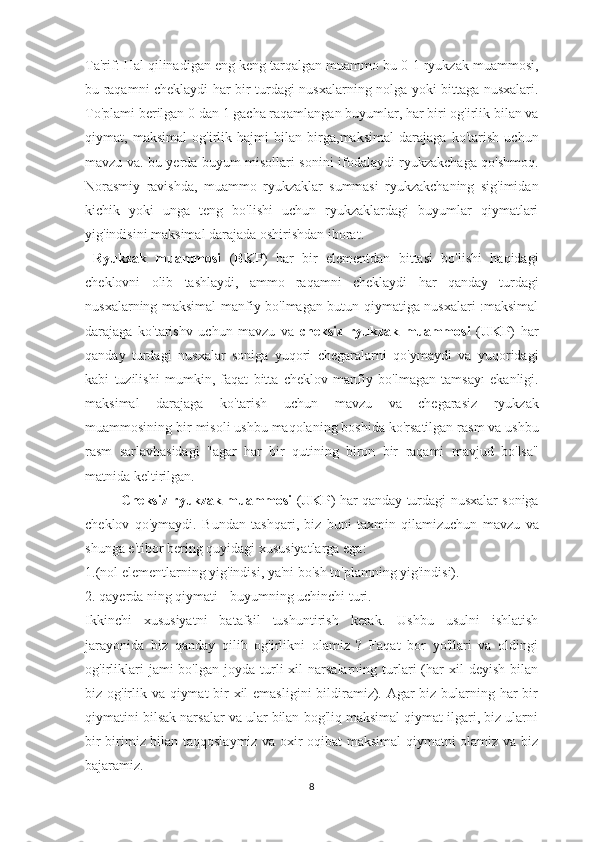 Ta'rif:  Hal   qilinadigan   eng   keng   tarqalgan   muammo   bu   0-1  ryukzak   muammosi ,
bu   raqamni   cheklaydi   har   bir   turdagi   nusxalarning   nolga   yoki   bittaga   nusxalari .
To ' plami   berilgan  0  dan  1  gacha   raqamlangan   buyumlar ,  har   biri   og ' irlik   bilan   va
qiymat ,   maksimal   og ' irlik   hajmi   bilan   birga , maksimal   darajaga   ko ' tarish   uchun
mavzu   va .   bu   yerda   buyum   misollari   sonini   ifodalaydi   ryukzakchaga   qo ' shmoq .
Norasmiy   ravishda ,   muammo   ryukzaklar   summasi   ryukzakchaning   sig ' imidan
kichik   yoki   unga   teng   bo ' lishi   uchun   ryukzaklardagi   buyumlar   qiymatlari
yig ' indisini   maksimal   darajada   oshirishdan   iborat .
  Ryukzak   muammosi   ( BKP )   har   bir   elementdan   bittasi   bo ' lishi   haqidagi
cheklovni   olib   tashlaydi ,   ammo   raqamni   cheklaydi   har   qanday   turdagi
nusxalarning   maksimal   manfiy   bo ' lmagan   butun   qiymatiga   nusxalari   : maksimal
darajaga   ko ' tarishv   uchun   mavzu   va   cheksiz   ryukzak   muammosi   ( UKP )   har
qanday   turdagi   nusxalar   soniga   yuqori   chegaralarni   qo ' ymaydi   va   yuqoridagi
kabi   tuzilishi   mumkin ,   faqat   bitta   cheklov   manfiy   bo ' lmagan   tamsay ı   ekanligi .
maksimal   darajaga   ko ' tarish   uchun   mavzu   va   chegarasiz   ryukzak
muammosining   bir   misoli   ushbu   maqolaning   boshida   ko ' rsatilgan   rasm   va   ushbu
rasm   sarlavhasidagi   " agar   har   bir   qutining   biron   bir   raqami   mavjud   bo ' lsa "
matnida   keltirilgan .
Cheksiz   ryukzak   muammosi  ( UKP )   har   qanday   turdagi   nusxalar   soniga
cheklov   qo ' ymaydi .   Bundan   tashqari ,   biz   buni   taxmin   qilamizuchun   mavzu   va
shunga   e ' tibor   bering   quyidagi   xususiyatlarga   ega :
1.(nol elementlarning yig'indisi, ya'ni bo'sh to'plamning yig'indisi).
2. qayerda ning qiymati - buyumning uchinchi turi.
Ikkinchi   xususiyatni   batafsil   tushuntirish   kerak.   Ushbu   usulni   ishlatish
jarayonida   biz   qanday   qilib   og'irlikni   olamiz   ?   Faqat   bor   yo'llari   va   oldingi
og'irliklari   jami   bo'lgan  joyda  turli   xil  narsalarning  turlari   (har   xil   deyish  bilan
biz og'irlik va qiymat  bir  xil emasligini  bildiramiz). Agar  biz bularning har bir
qiymatini bilsak narsalar va ular bilan bog'liq maksimal qiymat ilgari, biz ularni
bir-birimiz bilan taqqoslaymiz va oxir-oqibat maksimal qiymatni olamiz va biz
bajaramiz.
8 