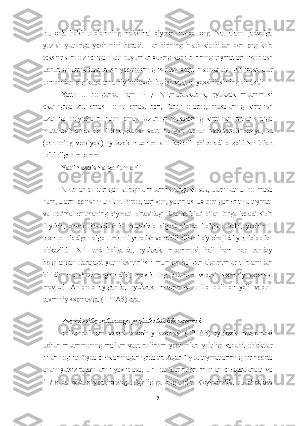 Bu   erda   bo'sh   to'plamning   maksimal   qiymati   nolga   teng.   Natijalarni   jadvalga
yozish   yuqoriga   yechimini   beradi.   Har   birining   hisob-kitobidan   beri   eng   ko'p
tekshirishni o'z ichiga oladi buyumlar va eng ko'pi bor ning qiymatlari hisoblash
uchun  dinamik  dasturlash   yechimining  ishlash   vaqti   hisoblanadi.  Bo'linish  ular
tomonidan  eng katta umumiy bo'luvchi  bu ish vaqtini yaxshilashning bir usuli.
Xatto   ..   bo'lganda   ham   P   ≠   NP ,murakkablik,   ryukzak   muammosi
ekanligiga   zid   emas   To'liq   emas ,   beri,   farqli   o'laroq,   masalaning   kiritilish
uzunligi   bo'yicha   polinom   emas.   Uzunligi   masalaning   kiritilishi   bitlar   soniga
mutanosib  emas  o'zi.  Biroq, bu  ish  vaqti  bo'lgani   uchun   psevdopolinomiya , bu
(qarorning   versiyasi)   ryukzak   muammosini   keltirib   chiqaradi   a   zaif   NP   bilan
to'ldirilgan muammo .
Yaqinlashish algoritmlari
NP bilan to'ldirilgan ko'pgina muammolarga kelsak, ular maqbul bo'lmasa
ham, ularni echish mumkin. Biroq, tarjixon, yaqinlashuv topilgan eritma qiymati
va   optimal   eritmaning   qiymati   o'rtasidagi   farq   kafolati   bilan   birga   keladi.Ko'p
foydali,   ammo   hisoblashda   murakkab   algoritmlarda   bo'lgani   kabi,   yechimni
taxmin qiladigan algoritmlarni yaratish va tahlil qilish bo'yicha jiddiy tadqiqotlar
o'tkazildi.   NP-Hard   bo'lsa-da,   ryukzak   muammosi   hali   ham   har   qanday
belgilangan   darajaga   yaqinlashtirilishi   mumkin   bo'lgan   algoritmlar   to'plamidan
biridir.   Bu   shuni   anglatadiki,   masalaning   polinom   vaqtni   taxminiy   sxemasi
mavjud.   Aniqroq   aytganda,   ryukzak   muammosi   to'liq   polinomiyali   vaqtni
taxminiy sxemasiga (FPTAS) ega.
Vaqtni to'liq polinomga yaqinlashtirish sxemasi
To'liq   polinom   vaqtni   taxminiy   sxemasi   (FPTAS)   ryukzak   muammosi
uchun muammoning  ma'lum  vaqt  polinom  yechimlari   yo'qligi  sababi,  ob'ektlar
bilan bog'liq foyda cheklanmaganligidadir. Agar foyda qiymatlarining bir nechta
ahamiyatsiz raqamlarini yaxlitlasa, u holda ular polinom bilan chegaralanadi va
1   /   ε   bu   erda   ε   yechimning   to'g'riligiga   bog'liqdir.   Keyinchalik,   bu   cheklash
9 