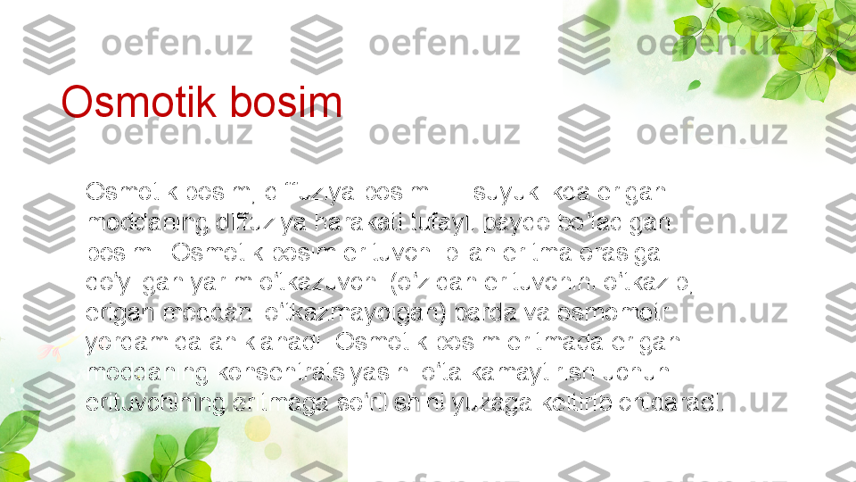 Osmotik bosim, diffuziya bosimi — suyuklikda erigan 
moddaning diffuziya harakati tufayli paydo bo ladigan ʻ
bosimi. Osmotik bosim erituvchi bilan eritma orasiga 
qo yilgan yarim o tkazuvchi (o zidan erituvchini o tkazib, 	
ʻ ʻ ʻ ʻ
erigan moddani o tkazmaydigan) parda va osmometr 	
ʻ
yordamida aniklanadi. Osmotik bosim eritmada erigan 
moddaning konsentratsiyasini o ta kamaytirish uchun 	
ʻ
erituvchining eritmaga so rilishini yuzaga keltirib chiqaradi.	
ʻOsmotik bosim 