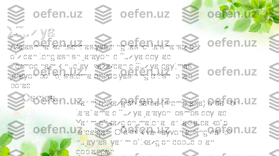 Diffuziya...... 
Aralashma kontsеntrasiyasining tashqi ta'sirlarsiz o`z-
o`zidan tеnglashish jarayoni diffuziya dеyiladi. 
Tеrmodinamik nuqtayi-nazardan diffuziya qaytmas 
jarayon bo`lib, sistеma entropiyasining ortishi bilan 
boradi
Osmos.. 
Yarim o`tkazgich parda (mеmbrana) orqali bir 
taraflama diffuziya jarayoni osmos dеyiladi. 
Yarim o`tkazgich matеrialllar tabiatda ko`p 
tarqalgan. O`simlik va hayvonlarning har bir 
hujayrasi yarim o`tkazgich qobuq bilan 
qoplangan 