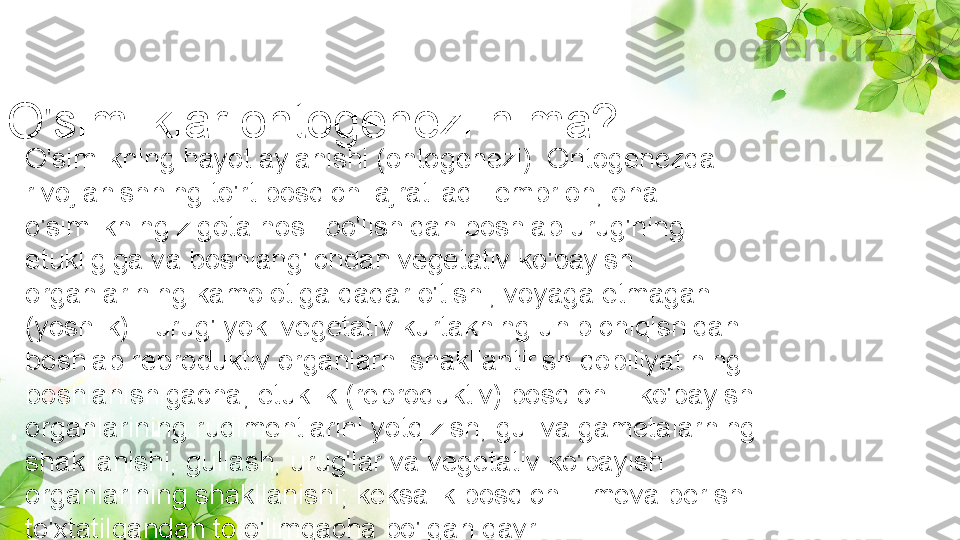 O'simliklar ontogenezi nima? 
O'simlikning hayot aylanishi (ontogenezi). Ontogenezda 
rivojlanishning to'rt bosqichi ajratiladi: embrion, ona 
o'simlikning zigota hosil bo'lishidan boshlab urug'ning 
etukligiga va boshlang'ichdan vegetativ ko'payish 
organlarining kamolotiga qadar o'tishi; voyaga etmagan 
(yoshlik) - urug' yoki vegetativ kurtakning unib chiqishidan 
boshlab reproduktiv organlarni shakllantirish qobiliyatining 
boshlanishigacha; etuklik (reproduktiv) bosqichi - ko'payish 
organlarining rudimentlarini yotqizish, gul va gametalarning 
shakllanishi, gullash, urug'lar va vegetativ ko'payish 
organlarining shakllanishi; keksalik bosqichi - meva berish 
to'xtatilgandan to o'limgacha bo'lgan davr. 