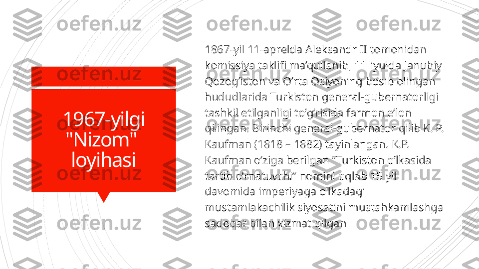   1967-yilgi 
"Nizom" 
loyihasi 1867-yil 11-aprelda Aleksandr II tomonidan 
komissiya taklifi ma’qullanib, 11-iyulda Janubiy 
Qozog’iston va O’rta Osiyoning bosib olingan 
hududlarida Turkiston general-gubernatorligi 
tashkil etilganligi to’g’risida farmon e’lon 
qilingan. Birinchi general-gubernator qilib K. P. 
Kaufman (1818 – 1882) tayinlangan. K.P. 
Kaufman o’ziga berilgan “Turkiston o’lkasida 
tartib o’rnatuvchi” nomini oqlab 15 yil 
davomida imperiyaga o’lkadagi 
mustamlakachilik siyosatini mustahkamlashga 
sadoqat bilan xizmat qilgan                      