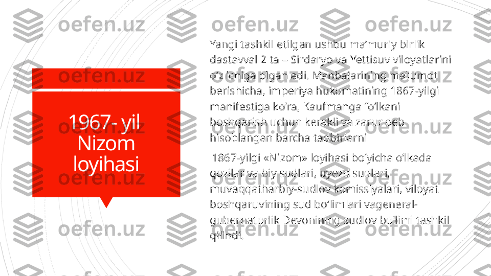 1967- yil 
Nizom
loyihasi Yangi tashkil etilgan ushbu ma’muriy birlik 
dastavval 2 ta – Sirdaryo va Yettisuv viloyatlarini 
o’z ichiga olgan edi. Manbalarining ma’lumot 
berishicha,  im periya hukumatining 1867-yilgi 
manifestiga ko’ra, Kaufmanga “o’lkani 
boshqarish  u chun kerakli va zarur deb 
hisoblangan barcha tadbirlarni
  1867-yilgi «Nizom» loyihasi bo‘yicha o‘lkada 
qozilar va biy sudlari, uyezd sudlari, 
muvaqqatharbiy-sudlov komissiyalari, viloyat 
boshqaruvining sud bo‘limlari vageneral-
gubernatorlik Devonining sudlov bo‘limi tashkil 
qilindi.                      