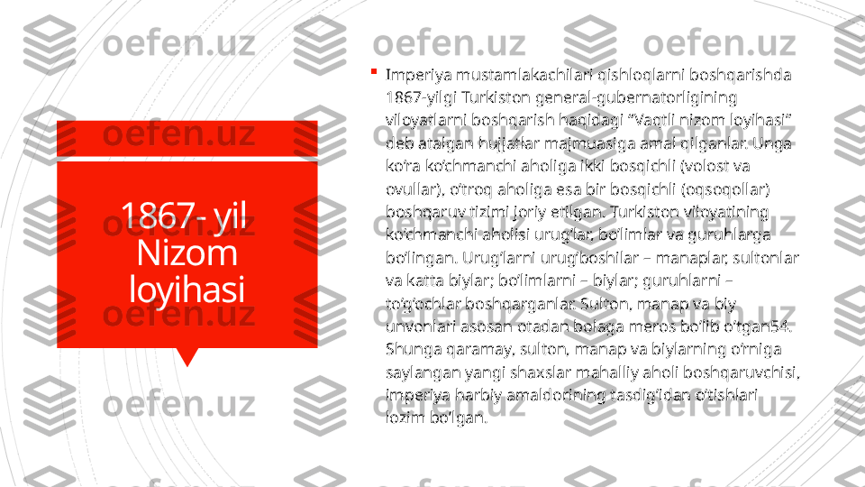 1867- yil 
Nizom
loyihasi 
Imperiya mustamlakachilari qishloqlarni boshqarishda 
1867-yilgi Turkiston general-gubernatorligining 
viloyatlarni boshqarish haqidagi “Vaqtli nizom loyihasi” 
deb atalgan hujjatlar majmuasiga amal qilganlar. Unga 
ko’ra ko’chmanchi aholiga ikki bosqichli (volost va 
ovullar), o’troq aholiga esa bir bosqichli (oqsoqollar) 
boshqaruv tizimi joriy etilgan. Turkiston viloyatining 
ko’chmanchi aholisi urug’lar, bo’limlar va guruhlarga 
bo’lingan. Urug’larni urug’boshilar – manaplar, sultonlar 
va katta biylar; bo’limlarni – biylar; guruhlarni – 
to’g’ochlar boshqarganlar. Sulton, manap va biy 
unvonlari asosan otadan bolaga meros bo’lib o’tgan54. 
Shunga qaramay, sulton, manap va biylarning o’rniga 
saylangan yangi shaxslar mahalliy aholi boshqaruvchisi, 
imperiya harbiy amaldorining tasdig’idan o’tishlari 
lozim bo’lgan.                       