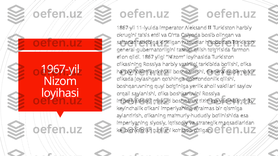 1967-yil
Nizom
loyihasi 1867-yil 11-iyulda imperator Aleksand II Turkiston harbiy 
okrugini ta’sis etdi va O’rta Osiyoda bosib olingan va 
saltanat tarkibiga kiritilgan hududlar hisobodan Turkiston 
general-gubernatorligini tashkil qilish to’g’risida farmon 
e’lon qildi. 1867 yilgi “Nizom” loyihasida Turkiston 
o’lkasining Rossiya harbiy vazirligi tarkibida bo’lishi, o’lka 
harbiy hokimiyat orqali boshqarilishi, General-gubernator 
o’lkada joylashgan qo’shinga qo’mondonlik qilishi, 
boshqaruvning quyi bo’g’iniga yerlik aholi vakillari saylov 
orqali saylanishi, o’lka boshkaruvini Rossiya 
imperiyasidagi mavjud boshqaruv tizimiga yaqinlashtirib, 
keyinchalik o’lkani imperiyaning ajralmas bir qismiga 
aylantirish, o’lkaning ma’muriy-hududiy bo’linishida esa 
imperiyaning siyosiy, iqtisodiy va strategik maqsadlaridan 
kelib chiqib ish tutilishi ko’rsatib o’tilgan.                      