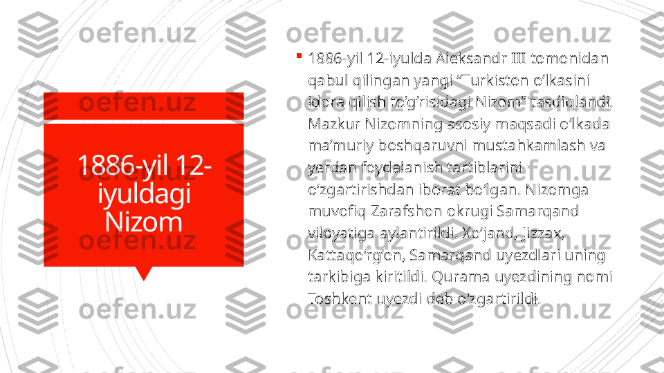 1886-yil 12-
iyuldagi 
Nizom 
1886-yil 12-iyulda Aleksandr III tomonidan 
qabul qilingan yangi “Turkiston o’lkasini 
idora qilish to’g’risidagi Nizom”   tasdiqlandi. 
Mazkur Nizomning asosiy maqsadi o‘lkada 
ma’muriy boshqaruvni mustahkamlash va 
yerdan foydalanish tartiblarini 
o‘zgartirishdan iborat bo‘lgan. Nizomga 
muvofiq Zarafshon okrugi Samarqand 
viloyatiga aylantirildi. Xo‘jand, Jizzax, 
Kattaqo‘rg‘on, Samarqand uyezdlari uning 
tarkibiga kiritildi. Qurama uyezdining nomi 
Toshkent uyezdi deb o‘zgartirildi.                       