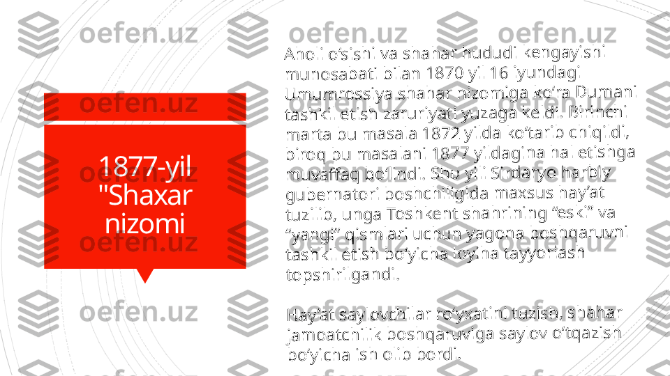 1877-yil
"Shaxar 
nizomiA	h	o	li 	o	‘s	is	h	i v	a	 s	h	a	h	a	r	 h	u	d	u	d	i k	e	n	g	a	y	is	h	i 	
m	u	n	o	s	a	b	a	ti 	b	ila	n	 1	8	7	0	 y	il	 1	6	 i	y	u	n	d	a	g	i 	
U	m	u	m	ro	s	s	iy	a	 s	h	a	h	a	r 	n	iz	o	m	ig	a	 k	o	‘r	a	 D	u	m	a	n	i 	
ta	s	h	k	il	 e	ti	s	h	 z	a	r	u	riy	a	ti 	y	u	z	a	g	a	 k	e	ld	i. 	B	irin	c	h	i 	
m	a	rt	a	 b	u	 m	a	s	a	la	 1	8	7	2	 y	ild	a	 k	o	‘t	a	r	ib	 c	h	iq	ild	i,	 	
b	ir	o	q	 b	u	 m	a	s	a	la	n	i 	1	8	7	7	 y	ild	a	g	in	a	 h	a	l e	tis	h	g	a	 	
m	u	v	a	ff	a	q	 b	o	‘l	in	d	i. 	S	h	u	 y	ili	 S	ird	a	ry	o	 h	a	r	b	iy	 	
g	u	b	e	rn	a	to	ri 	b	o	s	h	c	h	ili	g	id	a	 m	a	x	s	u	s	 h	a	y	’a	t 	
tu	z	il	ib	, u	n	g	a	 T	o	s	h	k	e	n	t s	h	a	h	r	in	in	g	 “e	s	k	i”	 v	a	 	
“y	a	n	g	i” 	q	is	m	la	r	i u	c	h	u	n	 y	a	g	o	n	a	 b	o	s	h	q	a	r	u	v	n	i 	
ta	s	h	k	il	 e	ti	s	h	 b	o	‘y	ic	h	a	 l	o	y	ih	a	 ta	y	y	o	r	la	s	h	 	
to	p	s	h	ir	il	g	a	n	d	i.	
H	a	y	’a	t s	a	y	lo	v	c	h	il	a	r r	o	‘y	x	a	tin	i 	tu	z	is	h	, 	s	h	a	h	a	r 	
ja	m	o	a	tc	h	il	ik	 b	o	s	h	q	a	ru	v	ig	a	 s	a	y	lo	v	 o	‘t	q	a	z	is	h	 	
b	o	‘y	ic	h	a	 i	s	h	 o	li	b	 b	o	rd	i.                      