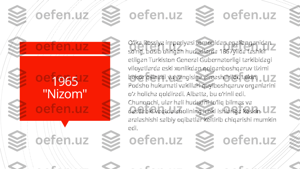 1965
"Nizom" Oʻlka Rossiya imperiyasi tomonidan egallanganidan 
soʻng, bosib olingan hududlarda 1867yilda tashkil 
etilgan Turkiston General Gubernatorligi tarkibidagi 
viloyatlarda eski xonlikdan qolganboshqaruv tizimi 
bekor qilinadi va yangisiga almashtirildi. Lekin, 
Podsho hukumati vakillari quyiboshqaruv organlarini 
oʻz holicha qoldiradi. Albatta, bu oʻrinli edi. 
Chunonchi, ular hali hududni toʻliq  b ilmas va 
dastlabki vaqtda aholining ichki ishlariga keskin 
aralashishi salbiy oqibatlar keltirib   chiqarishi mumkin 
edi.                        