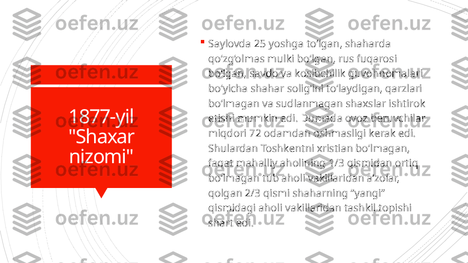 1877-yil
"Shaxar 
nizomi" 
Saylovda 25 yoshga to‘lgan, shaharda 
qo‘zg‘olmas mulki bo‘lgan, rus fuqarosi 
bo‘lgan, savdo va kosibchilik guvohnomalari 
bo‘yicha shahar solig‘ini to‘laydigan, qarzlari 
bo‘lmagan va sudlanmagan shaxslar ishtirok 
etishi mumkin edi. Dumada ovoz beruvchilar 
miqdori 72 odamdan oshmasligi kerak edi. 
Shulardan Toshkentni xristian bo‘lmagan, 
faqat mahalliy aholining 1/3 qismidan ortiq 
bo‘lmagan tub aholi vakillaridan a’zolar, 
qolgan 2/3 qismi shaharning “yangi” 
qismidagi aholi vakillaridan tashkil topishi 
shart edi.                      