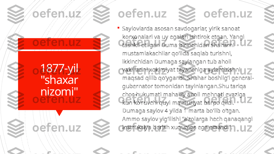 1877-yil
"shaxar 
nizomi" 
Saylovlarda asosan savdogarlar, yirik sanoat 
korxonalari va uy egalari ishtirok etgan. Yangi 
tashkil etilgan Duma birinchidan shaharni 
mustamlakachilar qo‘lida saqlab turishni, 
ikkinchidan Dumaga saylangan tub aholi 
vakillarini xokimiyat tayanchiga aylantirishni 
maqsad qilib qo‘ygandi. Shahar boshlig‘i general-
gubernator tomonidan tayinlangan.Shu tariqa 
chor hukumati mahalliy aholi mehnati evaziga 
kun ko‘ruvchi quyi ma’muriyat barpo qildi. 
Dumaga saylov 4 yilda 1 marta bo‘lib o‘tgan. 
Ammo saylov yig‘ilishi “a’zolarga hech qanaqangi 
instruksiya berish xuquqiga ega emasdi”.                      