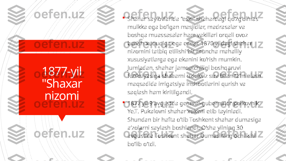 1877-yil
"Shaxar 
nizomi 
Shahar saylovlarida “eski” shahardagi qo‘zg‘olmas 
mulkka ega bo‘lgan masjidlar, madrasalar va 
boshqa muassasalar ham vakillari orqali ovoz 
berish xuquqiga ega edilar. 1870 yildagi shahar 
nizomini tatbiq etilishi bir muncha mahalliy 
xususiyatlarga ega ekanini ko‘rish mumkin. 
Jumladan, shahar jamoatchiligi boshqaruvi 
funksiyasiga shaharni uzluksiz suv bilan ta’minlash 
maqsadida irrigatsiya inshootlarini qurish va 
saqlash ham kiritilgandi.

1877 yil 9 avgustda general-gubernator polkovnik 
Ye.T. Pukalovni shahar xokimi etib tayinladi. 
Shundan bir hafta o‘tib Toshkent shahar dumasiga 
a’zolarni saylash boshlandi. O‘sha yilning 30 
avgustida Toshkent shahar Dumasining ochilishi 
bo‘lib o‘tdi.                      