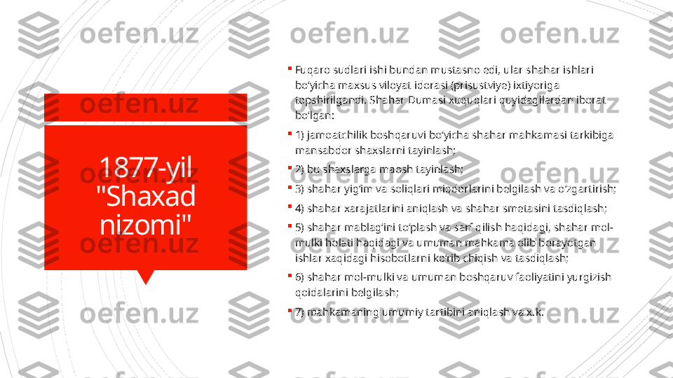 1877-yil
"Shaxad 
nizomi" 
Fuqaro sudlari ishi bundan mustasno edi, ular shahar ishlari 
bo‘yicha maxsus viloyat idorasi (prisustviye) ixtiyoriga 
topshirilgandi. Shahar Dumasi xuquqlari quyidagilardan iborat 
bo‘lgan:

1) jamoatchilik boshqaruvi bo‘yicha shahar mahkamasi tarkibiga 
mansabdor shaxslarni tayinlash;

2) bu shaxslarga maosh tayinlash;

3) shahar yig‘im va soliqlari miqdorlarini belgilash va o‘zgartirish;

4) shahar xarajatlarini aniqlash va shahar smetasini tasdiqlash;

5) shahar mablag‘ini to‘plash va sarf qilish haqidagi, shahar mol-
mulki holati haqidagi va umuman mahkama olib borayotgan 
ishlar xaqidagi hisobotlarni ko‘rib chiqish va tasdiqlash;

6) shahar mol-mulki va umuman boshqaruv faoliyatini yurgizish 
qoidalarini belgilash;

7) mahkamaning umumiy tartibini aniqlash va x.k.                      