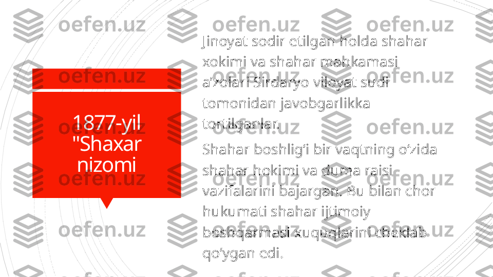 1877-yil
"Shaxar 
nizomi Jinoyat sodir etilgan holda shahar 
xokimi va shahar mahkamasi 
a’zolari Sirdaryo viloyat sudi 
tomonidan javobgarlikka 
tortilganlar.
Shahar boshlig‘i bir vaqtning o‘zida 
shahar hokimi va duma raisi 
vazifalarini bajargan. Bu bilan chor 
hukumati shahar ijtimoiy 
boshqarmasi xuquqlarini cheklab 
qo‘ygan edi.                      