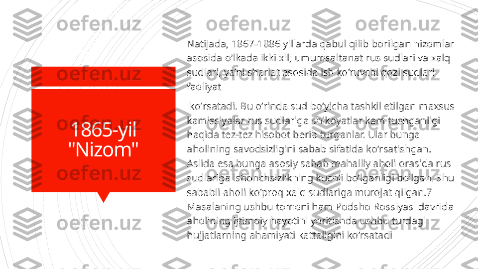 1865-yil
"Nizom" Natijada, 1867-1886 yillarda qabul qilib borilgan nizomlar 
asosida oʻlkada ikki   xil; umumsaltanat rus sudlari va xalq 
sudlari, ya’ni shariat asosida ish koʻruvchi qozi sudlari 
faoliyat
  koʻrsatadi. Bu oʻrinda sud boʻyicha tashkil etilgan maxsus 
kamissiyalar rus sudlariga shikoyatlar kam   tushganligi 
haqida tez-tez hisobot berib turganlar. Ular bunga 
aholining savodsizligini sabab sifatida  k oʻrsatishgan. 
Aslida esa bunga asosiy sabab mahalliy aholi orasida rus 
sudlariga ishonchsizlikning   kuchli boʻlganligi boʻlgan. Shu 
sababli aholi koʻproq xalq sudlariga murojat qilgan.7 
Masalaning ushbu   tomoni ham Podsho Rossiyasi davrida 
aholining ijtimoiy hayotini yoritishda ushbu turdagi 
hujjatlarning  a hamiyati kattaligini koʻrsatadi                      