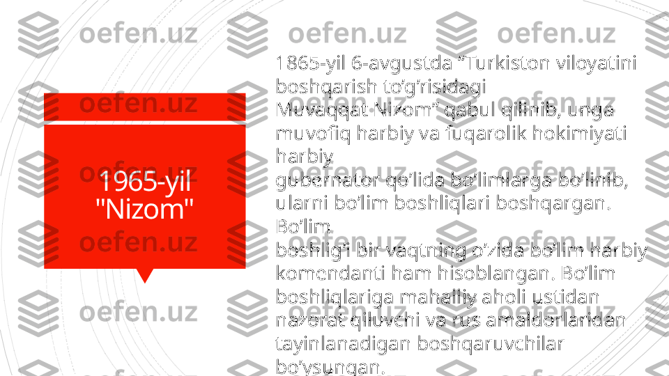 1965-yil
"Nizom" 1865-yil 6-avgustda “Turkiston viloyatini 
boshqarish to’g’risidagi 
Muvaqqat Nizom” qabul qilinib, unga 
muvofiq harbiy va fuqarolik hokimiyati 
harbiy 
gubernator qo’lida bo’limlarga bo’linib, 
ularni bo’lim boshliqlari boshqargan. 
Bo’lim 
boshlig’i bir vaqtning o’zida bo’lim harbiy 
komendanti ham hisoblangan. Bo’lim 
boshliqlariga mahalliy aholi ustidan 
nazorat qiluvchi va rus amaldorlaridan 
tayinlanadigan boshqaruvchilar 
bo’ysungan.                       