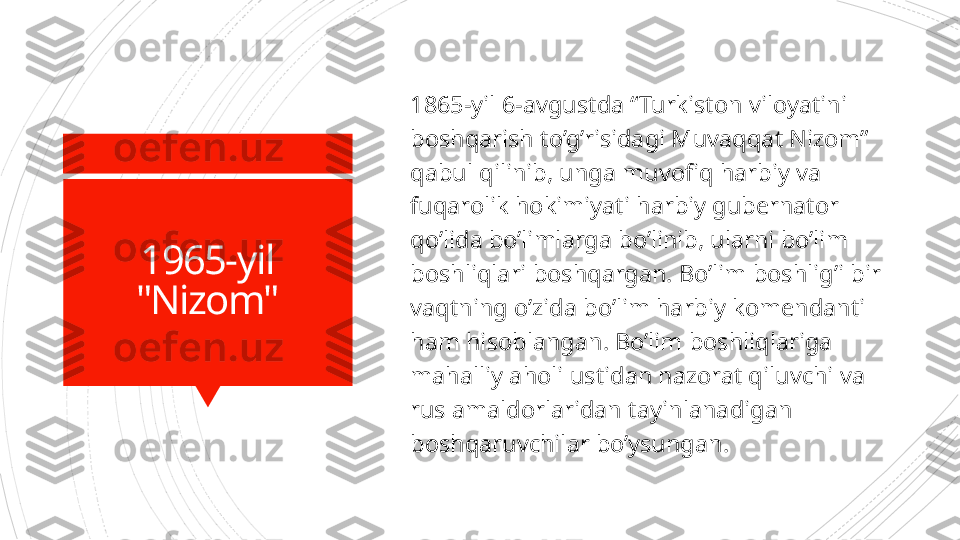 1965-yil
"Nizom" 1865-yil 6-avgustda “Turkiston viloyatini 
boshqarish to’g’risidagi Muvaqqat Nizom” 
qabul qilinib, unga muvofiq harbiy va 
fuqarolik hokimiyati harbiy gubernator 
qo’lida bo’limlarga bo’linib, ularni bo’lim 
boshliqlari boshqargan. Bo’lim boshlig’i bir 
vaqtning o’zida bo’lim harbiy komendanti 
ham hisoblangan. Bo’lim boshliqlariga 
mahalliy aholi ustidan nazorat qiluvchi va 
rus amaldorlaridan  t ayinlanadigan 
boshqaruvchilar bo’ysungan.                       