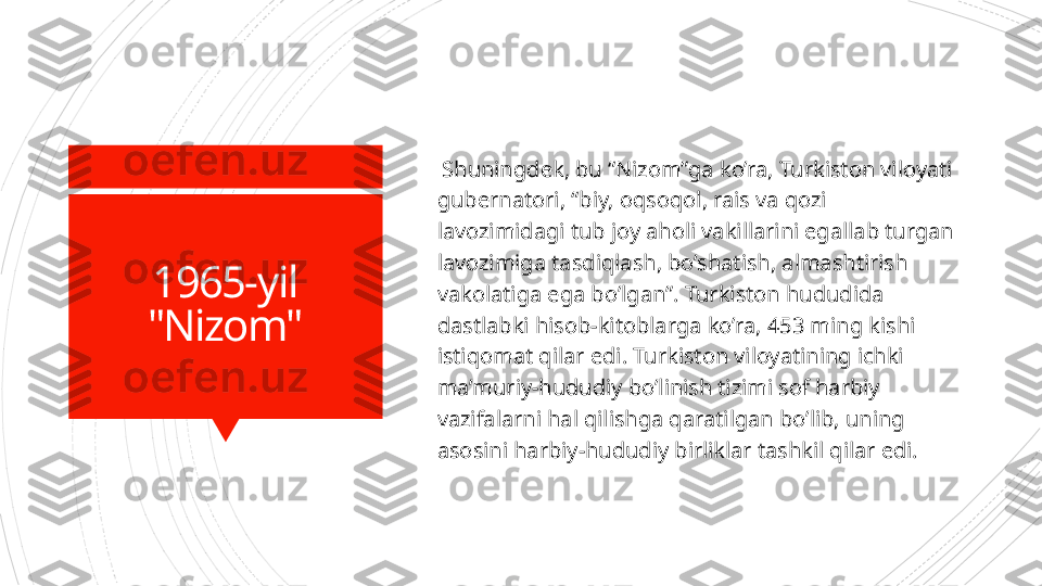 1965-yil
"Nizom"   Shuningdek, bu “Nizom”ga ko’ra,  Turkiston viloyati 
gubernatori, “biy, oqsoqol, rais va qozi 
lavozimidagi tub joy aholi vakillarini egallab turgan 
lavozimiga tasdiqlash, bo’shatish, almashtirish 
vakolatiga ega bo’lgan”. Turkiston hududida 
dastlabki hisob-kitoblarga ko’ra, 453 ming kishi 
istiqomat qilar edi. Turkiston viloyatining ichki 
ma’muriy-hududiy bo’linish tizimi sof harbiy 
vazifalarni hal qilishga qaratilgan bo’lib, uning 
asosini harbiy-hududiy birliklar tashkil qilar edi.                      