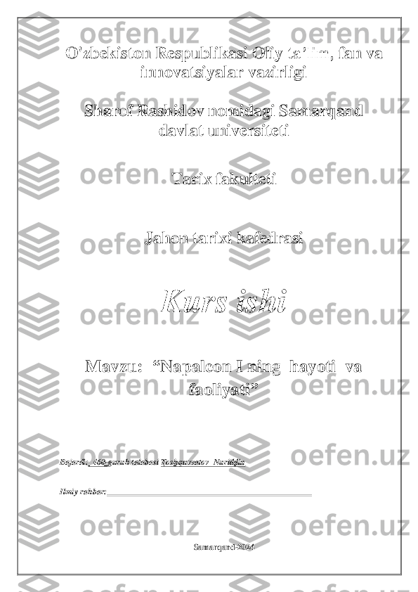 O'zbekiston	 Respublikasi Oliy	 ta’lim,	 fan	 va 	
innovatsiyalar vazirligi	 	
 	
Sharof	 Rashidov	 nomidagi	 Samarqand 	
davlat universiteti	 	
 	
Tarix	 fakulteti	 	
 
 	
Jahon	 tarixi 	kafedrasi	 	
 	
Kurs	 	ishi	 	
 	
Mavzu:  	“	Napaleon I	 ning  hayoti  va  	
faoliyati	”	 	
 
 
Bajardi:	  460	-guruh talabasi 	Toshquvvatov 	 Nuriddin	 	
Ilmiy rahbar:	 	 	 	
 
 
 
 	
Samarqand	-2024	  