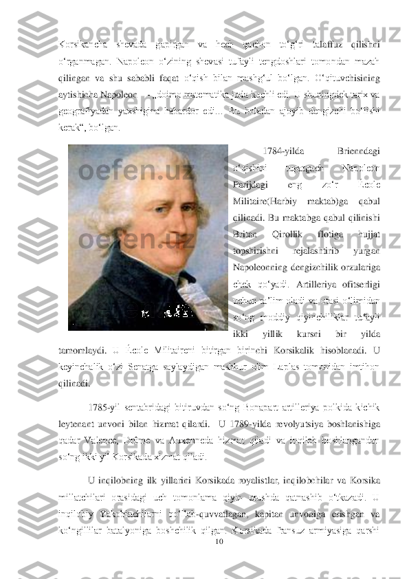 10	 	
 
Korsikancha  shevada  gapirgan  va  hech  qachon  toʻgʻri  ta	laffuz  qilish	ni 	
oʻrganmagan.	 Napoleon  oʻzining  shevasi  tufayli  tengdoshlari  tomondan  mazah 	
qilingan  va  shu  sababli  faqat	 oʻqish  bilan  mashgʻul  boʻlgan.	 Oʻqituvc	hisining 	
aytishicha Napoleon 	—	 „doimo matematika juda kuchli edi. U shuningdek tarix va 	
geografiyadan  yaxshigina  habardor  edi…  Bu  boladan  ajoyib  deng	izchi  boʻlishi 	
kerak―, boʻlgan.	 	
1784	-yilda  Brienndagi 	
oʻqishini  tugatgach  Napoleon 
Parijdagi  e	ng  zoʻr  École 	
Militaire(Harbiy  maktab)ga  qabul 
qilinadi.  Bu  maktabga  qabul  qilinishi 
Britan  Qirollik  flotiga  hujjat 
topshirishni  rejalashtirib  yurgan 
Napoleonning dengiz	chilik orzulariga 	
chek  qoʻyadi.	 Artilleriya  ofitserligi 	
uchun  taʼlim  oladi  va  otasi	 oʻlimidan 	
soʻng  moddiy  qiyinchiliklar  tufayli 
ikki  yill	ik  kursni  bir  yilda 	
tamomlaydi.	 U  École  Militaireni  bitirgan  birin	chi  Korsi	kalik  hisoblanadi.	 U 	
keyinchalik  oʻzi  Senatga  saylaydigan  mashhur  olim  Laplas  tomonidan  imtihon 
qilinadi	. 
1785	-yil  sentabridagi  bitiruvdan  soʻng  Bonapart  artilleriya  polkida  kichik 	
ley	tenant  unvoni 	bilan  hizmat  qilardi	.  U  1789	-yilda  revolyutsiya  boshlanishiga 	
qadar  Valence,  Drôme  va  Auxonneda  hizmat  qiladi  va  inqilob  boshlangandan 
soʻng ikki yil Korsikada xizmat qiladi.	 	
U  inqilobning  ilk  yillarini  Korsikada  royalistlar,  inq	ilobchilar  va  Korsika 	
millatchilari  orasidagi  uch  tomonlama  qiyin  urushda  qatnashib  oʻtkazadi.  U 
inqilobiy  Yakobinchilarni  qoʻllab	-quvvatlagan,  kapitan  unvoniga  erishgan  va 	
koʻngillilar  batalyoniga  boshchilik  qilgan.  Korsikada  fransuz  armiyasiga  qarshi  