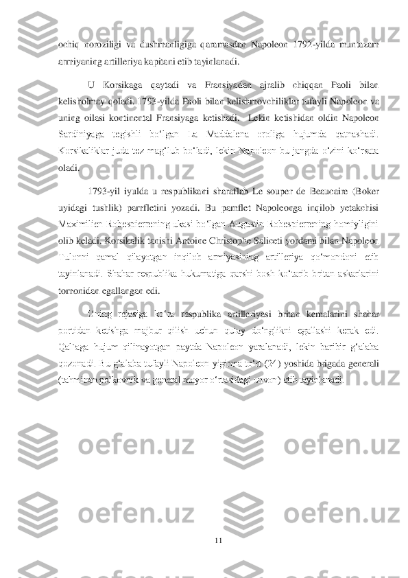 11	 	
 
och	iq  noroziligi  va  dushmanligiga  qaramasdan  Napoleon  1792	-yilda  muntazam 	
armiyaning artilleriy	a kapitani etib tayinlanadi.	 	
U  Korsikaga  qaytadi  va  Fransiyadan  ajralib  chiqqan  Paoli  bilan 	
kelisholmay  qoladi.  1793	-yilda  Paoli  bilan  kelishmovchiliklar  tufay	li  Napoleon va 	
uning  oilasi  k	ontinental  Fransiyaga  ketishadi	.  Lekin  ketishidan  oldin  Napoleon 	
Sardiniyaga  tegishli  boʻlgan  La  Maddalena  oroliga  hujumda  qatnashadi. 
Korsikaliklar  juda  tez  magʻlub  boʻladi,  lekin  Napoleon  bu  jangda  oʻzini  koʻrsata 
oladi.	 	
1793	-yil  iyulda  u  respublikani  sharaflab  Le  souper  de  Beaucaire  (Boker 	
uyidagi  tushlik)  pamfletini  yozadi.  Bu  pamflet  Napoleonga  inqilob  yetakchisi 
Maximilien  Robespierrening  ukasi  boʻlgan  Augustin  Robespierrening  homiyligini 
olib keladi. Korsikalik tanishi	 Antoine Christophe Saliceti yordami bilan Napoleon 	
Tulonni  qamal  qilayotgan  inqilob  armiyasining  artilleriya  qoʻmondoni  etib 
tayinlanadi.  Shahar  respublika  hukumatiga  qarshi  bosh  koʻtarib  britan  askarlarini 
tomonidan egallangan edi.	 	
Uning  rejasiga  koʻra  re	spublika  artilleriyasi  britan  kemalarini  shahar 	
portidan  ketishga  majbur  qilish  uchun  qulay  doʻnglikni  egallashi  kerak  edi. 
Qal`aga  hujum  qilinayotgan  paytda  Napoleon  yaralanadi,  lekin  baribir  gʻalaba 
qozonadi. Bu  gʻalaba  tufayli  Napoleon  yigirma  toʻrt  (24	)  yoshida brigada  generali 	
(tahminan polkovnik va general mayor oʻrtasidagi unvon) etib tayinlanadi.	 	
 
  	  