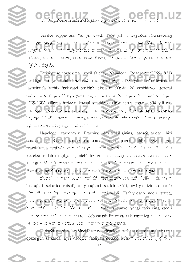 12	 	
 	
1.3.	  Napoleon: mustabid tojdor	mi yo ma’rifatparvar hukmdor?	 	
 	
Bundan  roppa	-rosa  250  yil  avval,  1769  yil  15  avgustda  Fransiyaning 	
O‗rtayer  dengizidagi  hududi 	– Korsika  orolida  o‗rtahol  oilada  o‗g‗il  farzand 	
dunyoga  keladi.  Tili  italyanchada  chiqqan  bu  bolakay  yillar  o‗tib,  imperator 
bo‗lishi,  nainki  Fransiya,  balki  butun  Yevropa  ta	qdirini  o‗zgarib  yuborishini  kim 	
o‗ylabdi deysiz...	 	
Tarixiy  solnomalarda  yozilishicha,  Napoleon  Bonapart  (1769	-1821) 	
yoshligidanoq yetakchilik qobiliyatini namoyish etgan. 1785 yilda kichik leytenant 
lavozimida  harbiy  faoliyatni  boshlab,  qisqa  muddatda,  2	4  yoshidayoq  general 	
rutbasiga  erishgan.  Misrga  yurish  payti  fransuz  qo‗shiniga  qo‗mondonlik  qilgan. 
1799	-1804  yillarda  birinchi  konsul  sifatida  davlatni  idora  etgan.  1804  yili  esa 	
Fransiya  imperatori  deb  e‘lon  qilingan.  Jahongirlik  yo‗lini  tanlagan  sarkar	da 	
keyingi  10  yil  davomida  Farangistonni  ko‗hna  qit‘aning  peshqadam  saltanatiga 
aylantirish yo‗lida jangu jadal olib borgan.	 	
Napoleon  zamonaviy  Fransiya  davlatchiligining  asoschilaridan  biri 	
sanaladi.  U  Buyuk  fransuz  inqilobidan  keyin  parokandalikka  yuz  t	utgan 	
mamlakatda  tartib	-intizom  o‗rnatgan.  Imperator  rahbarligida  ilk  bor  fuqarolik 	
kodeksi  ishlab  chiqilgan,  prefekt  tizimi 	– ma‘muriy  boshqaruv  tizimiga  asos 	
solingan. Ma‘rifatparvar hukmdor bir qator oliy ta‘lim maskanlarini tashkil qilgan. 
Fransiyaning	 Faxriy legion ordeni ham Napoleon tomonidan ta‘sis etilgan.	 	
«Napoleon  mamlakatni  inqilobiy  terrordan  xalos  etdi,  1789  yilda  inson 	
huquqlari  sohasida  erishilgan  yutuqlarni  saqlab  qoldi,  moliya  tizimida  tartib 
o‗rnatdi  va  milliy  tarixning  oltin  sahifalarin	i  ochdi.  Harbiy  daho,  nodir  strateg, 	
jasur  siyosatdon  va  dono  davlat  arbobi  sanalgan  Napoleon  hammasiga  o‗z  kuchi 
bilan  erishdi.  Oradan  ikki  yuz  yil  o‗tsa	-da,  u  dunyo  yangi  tarixining  atoqli 	
namoyandasi  bo‗lib  qolmoqda», 	– deb  yozadi  Fransiya  hukumatining 	sobiq  a‘zosi 	
Iv Jego «Le Mond» gazetasida e‘lon qilingan maqolasida.	 	
Tarix	chi va  adib Jan	-Mari  Ruar  esa  Napoleon  nafaqat olamshumul  shuhrat 	
qozongan  sarkarda,  ayni  choqda,  faoliyati  beadoq  bahs	-munozaralar  uyg‗otgan  