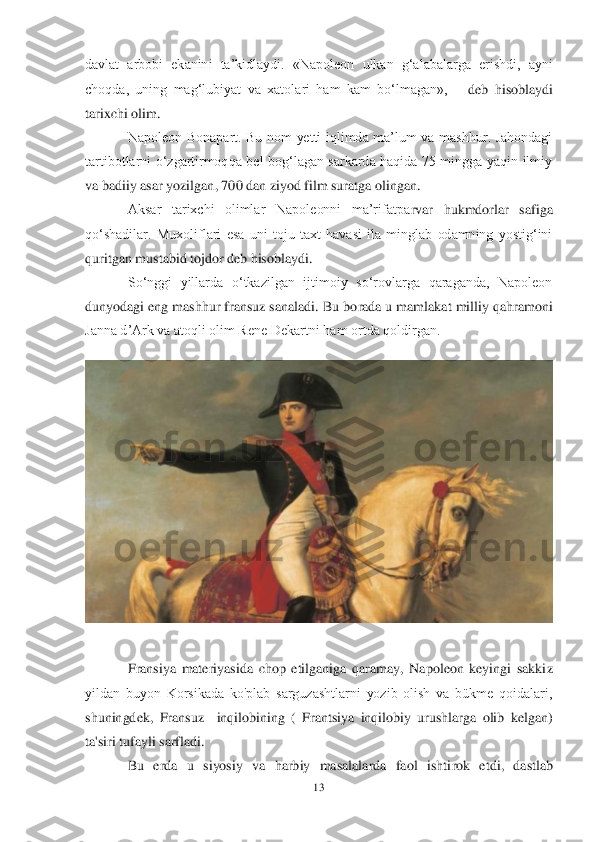 13	 	
 
davlat  arbobi  ekanini  ta‘kidlaydi.  «Nap	oleon  ulkan  g‗alabalarga  erishdi,  ayni 	
choqda,  uning  mag‗lubiyat  va  xatolari  ham  kam  bo‗lmagan», 	– deb  hisoblaydi 	
tarixchi olim.	 	
Napoleon  Bonapart.  Bu  nom  yetti  iqlimda  ma‘lum  va  mashhur.  Jahondagi 	
tartibotlarni  o‗zgartirmoqqa  bel  bog‗lagan  sarkarda  haqida  75  mingga  yaqin  ilmiy 
va badiiy asar yozilgan, 700 dan ziyod film suratga olingan.	 	
Aksar  tarixchi  olimlar  Napoleonni  ma‘rifatpa	rvar  hukmdorlar  safiga 	
qo‗shadilar.  Muxoliflari  esa  uni  toju  taxt  havasi  ila  minglab  odamning  yostig‗ini 
quritgan mustabid tojdor deb hisoblaydi.	 	
So‗nggi  yillarda  o‗tkazilgan  ijtimoiy  so‗rovlarga  qaraganda,  Napoleon 	
dunyodagi eng mashhur fransuz sanaladi.	 Bu borada u mamlakat milliy qahramoni 	
Janna d‘Ark va atoqli olim Rene Dekartni ham ortda qoldirgan.	 	
 	
Fransiya  materiyasida  chop  etilganiga  qaramay,  Napoleon  keyingi  sakki	z 	
yildan  buyon  Korsikada  ko'plab  sarguzashtlarni  yozib  olish  va  bükme  qoidalari, 
shuningdek, 	Fransuz   	inqilobining  (  Frantsiya  inqilobiy  urushlarga  olib  kelgan) 	
ta'siri tufayli sarfladi. 	 	
Bu  erda  u  siyosiy  va  harbiy  masalalarda  faol  ishti	rok  etdi,  dastlab  