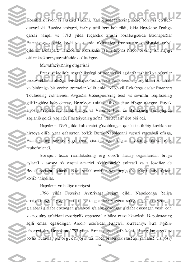 14	 	
 
Korsikalik  isyonchi  Paskual  Paolini,  Karl  Buonapartening  sobiq  homiysi,  qo'llab	-	
quvvatladi.  Bundan  tashqari,  harbiy  ta'til  ham  ko'tarildi,  lekin  Napoleon  Paoliga 
qarshi  chiqdi  va  1793  yilda  fuqarolik  urushi  boshlanganida  Buonapartlar 
Fran	tsiyaga  qochib  ketdi  va  u  erda  o'zlarining  frantsuzcha  versiyasini  qabul 	
qildilar:  Bonapart.  Tarixchilar  Korsikalik  ishini  tez	-tez  Napoleonning  ish  stajiga 	
oid mikrokompyuter sifatida qo'llashgan.	 	
Muvaffaqiyatning o'zgarishi	 	
Fransuz  	inqilobi respublikad	agi ofitser sinfini ag'darib tashladi va odamlar 	
tezkor reklama olishga muvaffaq bo'lishdi, lekin Napoleonning boyliklari ko'tarildi 
va  birdaniga  bir  nechta  patronlar  kelib  qoldi.  1793	-yil  Dekabrga  qadar  Bonapart 	
Toulonning  qahramoni,  Avgustin  Robespierrni	ng  bosh  va  sevimlii;  Inqilobning 	
g'ildiragidan  ko'p  o'tmay,  Napaleon  xoinlik  qilish  uchun  hibsga  olingan.  Buyuk 
siyosiy  "moslashuvchanlik"  unga  va  Vicomte  Paul  de  Barrasning  homiyligida 
saqlanib qoldi, yaqinda Frantsiyaning uchta "rahbarlari" dan biri edi.	 	
Napoleon  1795  yilda  hukumatni  g'azablangan  qarshi	-inqilobiy  kuchlardan 	
himoya  qilib,  yana  qahramon  bo'ldi;  Barak  Napoleonni  yuqori  martabali  ofisga, 
Frantsiyaning  siyosiy  orqa  miya  qismiga  ega  bo'lgan  lavozimga  da'vat  etib, 
mukofotlandi.	 	
Bonapart  tezda 	mamlakatning  eng  obro'li  harbiy  organlaridan  biriga 	
aylandi 	- asosan  o'z  nuqtai  nazarini  o'zida  saqlab  qolmadi  va  u  Jozefina  de 	
Beauharnaisga  uylandi.  Buni  sharhlovchilar  shu  paytgacha  g'ayritabiiy  o'yinni 
ko'rib chiqdilar.	 	
Napoleon va Italiya armiyasi	 	
17	96  yilda  Fransiya  Avstriyaga  hujum  qildi.  Napoleonga  Italiya 	
armiyasining  buyrug'i  berildi 	- u  istagan  lavozimidan  so'ng,  u  g'alati  qozongan 	
g'alabani g'alaba qozongan g'alabani g'alaba qozongan g'alaba qozongan yosh, och 
va  noqulay  qo'shinni  avstriyalik  o	pponentlar  bilan  mustahkamladi.  Napoleonning 	
aqlli  emas,  egasidirgan  Arcole  urushidan  tashqari,  kampaniya  ham  legitim 
afsonaviydir.  Napoleon  1797	-yilda  Frantsiyaga  qaytib  keldi.  U  eng  katta  yulduz 	
bo'lib, butunlay patronga ehtiyoj sezdi. Hech bir buyuk mus	taqil jurnalist, u siyosiy  