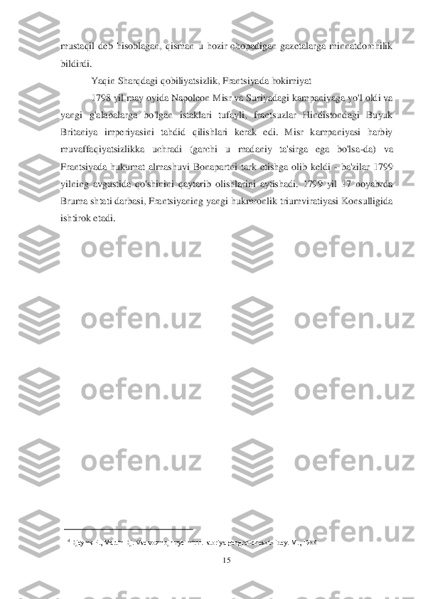 15	 	
 
mustaqil  deb  hisoblagan,  qisman  u  hozir  chopadigan  gazetalarga  minnatdorchilik 
bildirdi.	 
Yaqin Sharqdagi qobiliyatsizlik, Frantsiyada hokimiyat	 	
1798 yil may oyida Napoleon Misr va Suriyadagi kampaniyaga yo'l oldi va 	
yangi  g'alab	alarga  bo'lgan  istaklari  tufayli,  frantsuzlar  Hindistondagi  Buyuk 	
Britaniya  imperiyasini  tahdid  qilishlari  kerak  edi.  Misr  kampaniyasi  harbiy 
muvaffaqiyatsizlikka  uchradi  (garchi  u  madaniy  ta'sirga  ega  bo'lsa	-da)  va 	
Frantsiyada  hukumat  almashuvi  Bonapartni	 tark  etishga  olib  keldi 	- ba'zilar  1799 	
yilning  avgustida  qo'shinini  qaytarib  olishlarini  aytishadi.  1799  yil  17  noyabrda 
Bruma shtati darbasi, Frantsiyaning yangi hukmronlik triumviratiyasi Konsulligida 
ishtirok etadi.	 	
 
 
 
 
 
 
 
 
 
 
 
 
 
 
 
 
 
 
      4 Djeyms P., Martin Dj. Vse vozmojnыye mirы. Istoriya geograficheskix idey. M., 1988	 	  