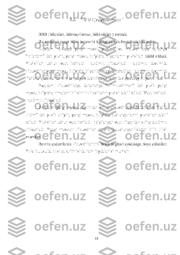 18	 	
 	
2.2.	 	“B/B/B jadvali’’ metodi	 	
 	
BBB (bilardim, bilmoqchiman, bilib oldim ) metodi.	 	
Bu metodni yangi bilim beruvchi tipdagi darsda foydalanish mumkin.	 	
1-qadam:  doskaga  yangi  mavzu  yoziladi  va  o‘quvchilarga  daftariga 	
―Bilardim‖  deb  yozib,  yangi  mavzu  bo‘yicha  bilganlarini  yozishlari 	taklif  etiladi. 	
Yozishlari  uchun  vaqt  beriladi.  Taqdimot  o‘tkaziladi.  Taqdimot  davomida 
o‘quvchilar yangi mavzu bo‘yicha bilganlarini aytib beradilar. Taqdimot davomida 
fikrlarni guruhlar tomonidan qaytib takrorlamaslik qoidasiga qat‘iy rioya qilinadi.	 	
2-qadam:  o‘quvchilarga  daftarlariga  ―Bilmoqchiman‖  deb  yozib  yangi 	
mavzu bo‘yicha nimalarni bilishni hohlashlarini yozish taklif etiladi. Vaqt beriladi. 
Taqdimot o‘tkaziladi.	 	
3-qadam:  yangi  mavzu  bayonidan  so‘ng  o‘quvchilarga  daftarlariga  ―Bilib 	
oldim‖  deb  yo	zib  qo‘yib,  yangi  mavzu  bo‘yicha  tushunganlarini  yozishlari  taklif 	
etiladi. Yozishlari uchun vaqt beriladi. Belgilangan vaqt o‘tgandan so‘ng taqdimot 
o‘tkaziladi.  Yangi  mavzuni  o‘quvchilar  qanchalik  tushunganliklarini  bilib  olish 
mumkin.	 
Barcha qadamlarda 	o‘quvchilar bir	- birini tinglash qoidasiga rioya qiladilar. 	
Yoki bu usulda boshqa ko‘rinishda ham foydalanish mumkin.	 	
 	  