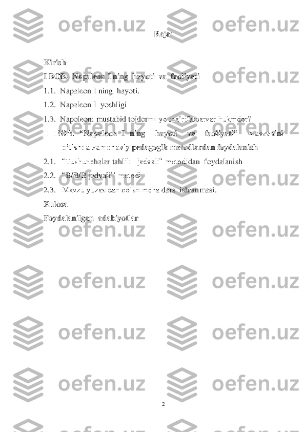 2 	
 	
Reja:	 	
 	
Kirish	 	
I BOB.  	Napaleon I ning  hayoti  va  faoliyati	 	
1.1.	  Napale	on I ning  	hayoti	. 	
1.2.	  Napale	on 	I  yoshligi	 	
1.3.	  Napoleon: mustabid tojdor	mi yo ma‘rifatparvar hukmdor?	 	
II  BOB.  “	Napaleon  I  ning    hayoti    va    faoliyati	”    mavzus	ini 	
 	o’tishda zamonavi	y pedagogi	k metodlardan foydalani	sh	 	
2.1.	 	―Tushunc	halar tahl	ili   jadvali‖ metodi	dan 	 foydalanish 	 	
2.2.	 	―B/B/B jadvali	‘‘ metodi 	 	
2.3.	 	Mavzu yuzasidan qo‘shimcha 	dars 	 ishlanmasi.	 	
Xulosa	 	
Foydalanilgan  adabiyotlar	 	
 	  