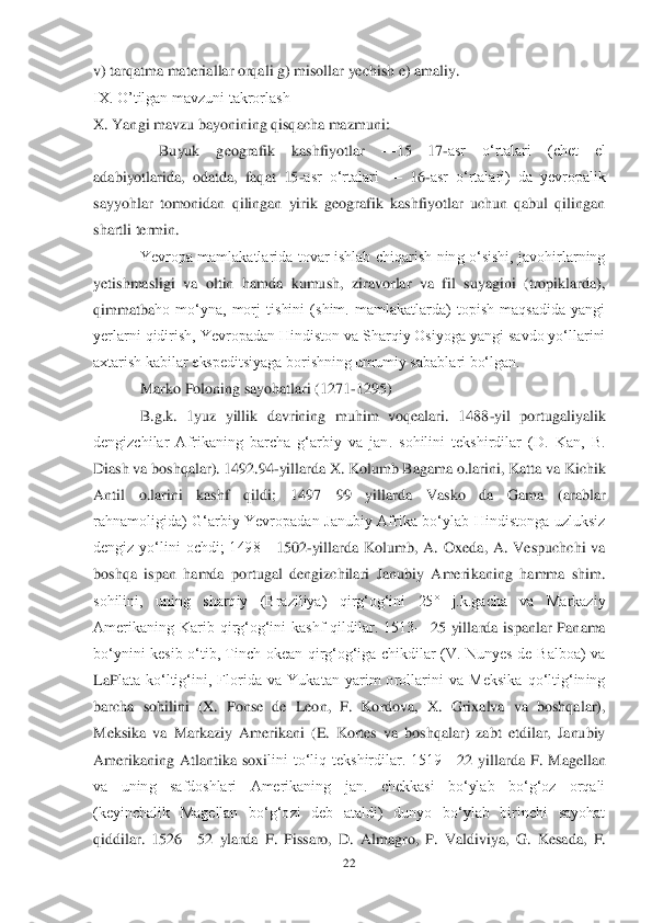 22	 	
 
v) tarqatma materiallar orqa	li g) misollar yechish e) amaliy.	 	
IX. O‘tilgan mavzuni takrorlash	 	
X. Yangi mavzu bayonining qisqacha mazmuni:	 	
     	Buyuk  geografik  kashfiyotlar 	—	15	—	17	-asr  oʻrtalari  (chet  el 	
adabiyotlarida,  odatda,  faqat  15	-asr  oʻrtalari 	—	 16	-asr  oʻrtalari)  da  yevropalik 	
sayyohlar  tomonidan  qilingan  yirik  geografik  kashfiyotlar  uchun  qabul  qilingan 
shartli termin.	 	
Yevropa  mamlakatlarida  tovar  ishlab  chiqarish  ning  oʻsishi,  javohirlarning 	
yetishmasligi  va  oltin  hamda  kumush,  ziravorlar  va  fil  suyagini  (tropiklarda), 
qimmatba	ho  moʻyna,  morj  tishini  (shim.  mamlakatlarda)  topish  maqsadida  yangi 	
yerlarni qidirish, Yevropadan Hindiston va Sharqiy Osiyoga yangi savdo yoʻllarini 
axtarish kabilar ekspeditsiyaga borishning umumiy sabablari boʻlgan.	 	
Marko Poloning sayohatlari (1271	-129	5)	 	
B.g.k.  1yuz  yillik  davrining  muhim  voqealari.  1488	-yil  portugaliyalik 	
dengizchilar  Afrikaning  barcha  gʻarbiy  va  jan.  sohilini  tekshirdilar  (D.  Kan,  B. 
Diash va boshqalar). 1492.94	-yillarda X. Kolumb Bagama o.larini, Katta va Kichik 	
Antil  o.larini  kashf 	qildi;  1497	—	99  yillarda  Vasko  da  Gama  (arablar 	
rahnamoligida)  Gʻarbiy  Yevropadan  Janubiy  Afrika  boʻylab  Hindistonga  uzluksiz 
dengiz  yoʻlini  ochdi;  1498	—	1502	-yillarda  Kolumb,  A.  Oxeda,  A.  Vespuchchi  va 	
boshqa  ispan  hamda  portugal  dengizchilari  Janubiy  Ameri	kaning  hamma  shim. 	
sohilini,  uning  sharqiy  (Braziliya)  qirgʻogʻini  25°  j.k.gacha  va  Markaziy 
Amerikaning  Karib  qirgʻogʻini  kashf  qildilar.  1513	—	25  yillarda  ispanlar  Panama 	
boʻynini  kesib  oʻtib,  Tinch  okean  qirgʻogʻiga  chikdilar  (V.  Nunyes  de  Balboa)  va 
LaP	lata  koʻltigʻini,  Florida  va  Yukatan  yarim  orollarini  va  Meksika  qoʻltigʻining 	
barcha  sohilini  (X.  Ponse  de  Leon,  F.  Kordova,  X.  Grixalva  va  boshqalar), 
Meksika  va  Markaziy  Amerikani  (E.  Kortes  va  boshqalar)  zabt  etdilar,  Janubiy 
Amerikaning  Atlantika  soxi	lini  toʻliq  tekshirdilar.  1519	—	22  yillarda  F.  Magellan 	
va  uning  safdoshlari  Amerikaning  jan.  chekkasi  boʻylab  boʻgʻoz  orqali 
(keyinchalik  Magellan  boʻgʻozi  deb  ataldi)  dunyo  boʻylab  birinchi  sayohat 
qiddilar.  1526	—	52  ylarda  F.  Pissaro,  D.  Almagro,  P.  Valdi	viya,  G.  Kesada,  F.  