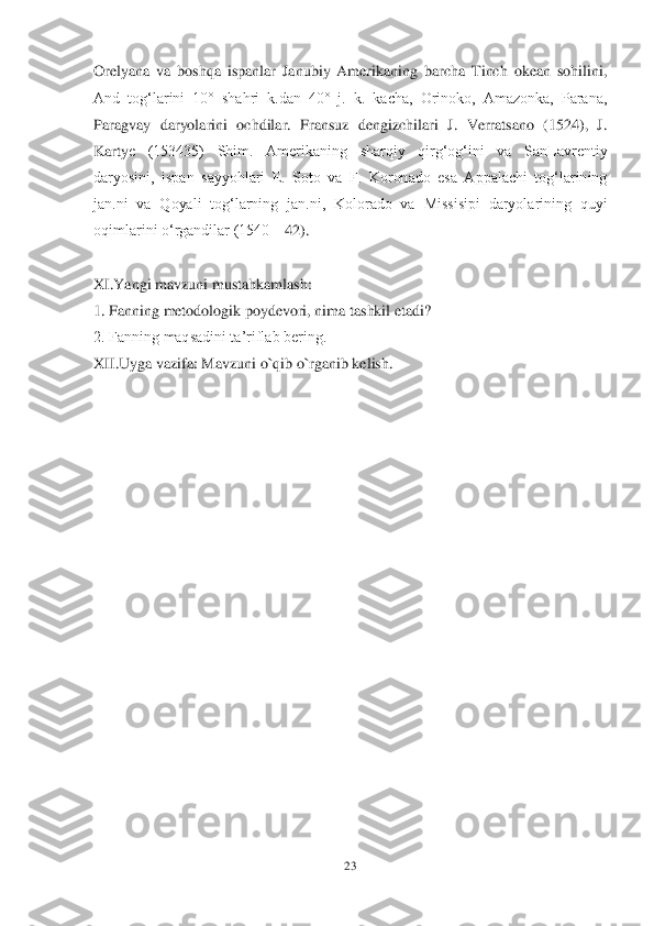 23	 	
 
Orelyana  va  boshqa  ispanlar  Janubiy  Amerikaning  barcha  Tinch  okean  sohilini, 
And  togʻlarini  10°  shahri  k.dan  40°  j.  k.  kacha,  Orinoko,  Amazonka,  Parana, 
Paragvay  daryolarini  ochdilar.  Fransuz  dengizchilari  J.  Verratsano  (1524),  J. 
Karty	e  (153435)  Shim.  Amerikaning  sharqiy  qirgʻogʻini  va  SanLavrentiy 	
daryosini,  ispan  sayyohlari  E.  Soto  va  F.  Koronado  esa  Appalachi  togʻlarining 
jan.ni  va  Qoyali  togʻlarning  jan.ni,  Kolorado  va  Missisipi  daryolarining  quyi 
oqimlarini oʻrgandilar (1540	—	42).	 	
 	
XI.Yangi mavzuni mustahkamlash:	 	
1. Fanning metodologik poydevori, nima tashkil etadi?	 	
2. Fanning maqsadini ta‘riflab bering.	 	
XII.Uyga vazifa: Mavzuni o`qib o`rganib kelish.	 	
 	  