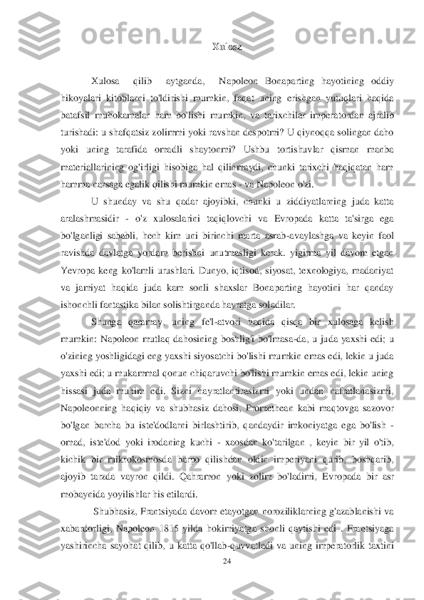 24	 	
 	
Xulosa	 	
 	
Xulosa    qilib    aytganda,   	Napoleon  Bonaparting  hayotining  oddiy 	
hikoyalari  kitoblarni  to'ldirishi  mumkin,  faqat  uning  erishgan  yutuqlari  haqida 
batafsil  muhokamalar  ham  bo'lishi  mumkin,  va  tarixchilar  imper	atordan  ajralib 	
turishadi: u shafqatsiz zolimmi  yoki ravshan despotmi? U qiynoqqa solingan daho 
yoki  uning  tarafida  omadli  shaytonmi?  Ushbu  tortishuvlar  qisman  manba 
materiallarining  og'irligi  hisobiga  hal  qilinmaydi,  chunki  tarixchi  haqiqatan  ham 
hamma na	rsaga egalik qilishi mumkin emas 	- va Napoleon o'zi.	 	
U  shunday  va  shu  qadar  ajoyibki,  chunki  u  ziddiyatlarning  juda  katta 	
aralashmasidir 	- o'z  xulosalarini  taqiqlovchi  va  Evropada  katta  ta'sirga  ega 	
bo'lganligi  sababli,  hech  kim  uni  birinchi  marta  asrab	-avaylashga  va  keyin  faol 	
ravishda  davlatga  yordam  beris	hni  unutmasligi  kerak.  yigirma  yil  davom  etgan 	
Yevropa  keng  ko'lamli  urushlari.  Dunyo,  iqtisod,  siyosat,  texnologiya,  madaniyat 
va  jamiyat  haqida  juda  kam  sonli  shaxslar  Bonaparting  hayotini  har  qanday 
ishonchli fantastika bilan solishtirganda hayratga sol	adilar.	 	
Shunga  qaramay,  uning  fe'l	-atvori  haqida  qisqa  bir  xulosaga  kelish 	
mumkin:  Napoleon  mutlaq  dahosining  boshlig'i  bo'lmasa	-da,  u  juda  yaxshi  edi;  u 	
o'zining yoshligidagi eng yaxshi siyosatchi bo'lishi mumkin emas edi, lekin u juda 
yaxshi edi; u muka	mmal qonun chiqaruvchi bo'lishi mumkin emas edi, lekin uning 	
hissasi  juda  muhim  edi.  Sizni  hayratlantirasizmi  yoki  undan  nafratlanasizmi, 
Napoleonning  haqiqiy  va  shubhasiz  dahosi,  Promethean  kabi  maqtovga  sazovor 
bo'lgan  barcha  bu  iste'dodlarni  birlashtiri	b,  qandaydir  imkoniyatga  ega  bo'lish 	- 	
omad,  iste'dod  yoki  irodaning  kuchi 	- xaosdan  ko'tarilgan  ,  keyin  bir  yil  o'tib, 	
kichik  bir  mikrokosmosda  barpo  qilishdan  oldin  imperiyani  qurib,  boshqarib, 
ajoyib  tarzda  vayron  qildi.  Qahramon  yoki  zolim  bo'ladimi,  E	vropada  bir  asr 	
mobaynida yoyilishlar his etilardi.	 	
 Shubhasiz,  Frantsiyada  davom  etayotgan  noroziliklarning  g'azablanishi  va 	
xabardorligi,  Napoleon  1815  yilda  hokimiyatga  shonli  qaytishi  edi  .  Frantsiyaga 
yashirincha  sayohat  qilib,  u  katta  qo'llab	-quvvatlad	i  va  uning  imperatorlik  taxtini  